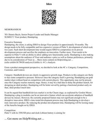Ideo
MEMORANDUM
TO: Dennis Boyle, Senior Project Leader and Studio Manager
SUBJECT: Visor product, Handspring
Executive Summary
Handspring, the client, is asking IDEO to design Visor product in approximately 10 months. The
design needs to be fully compatible and less expensive version of Palm V, development of which took
two years. Such short development time would require IDEO to compromise on its proven
development process and sacrifice the emphasis on innovation. Further more, Visor needs to be
superior to Palm V with an ability to allow adding new functionality easily. Handspring is also making
assumptions about the audience of Visor and audience s price as well as feature preferences, primarily
due to its consideration of Visor as ... Show more content on Helpwriting.net ...
(refer exhibit B:TWOS analysis) Exhibit A: 4 C s Analysis
From a product management perspective, we decided to look at the 4C s: Category, Competition,
Customer, and Context.
Category: Handheld devices are clearly in aggressive growth stage. Products in this category are likely
to face some competitive pressure. However since the category itself is growing, Handspring can grab
market share without head on competition with current players. This opportunity may not be present
once the Category reaches maturity stage. Hence, it may be a bad idea to delay the product launch, for
designing an ideal product. Handspring will be better served by putting a functional product early on
than, ideal product much later.
It can be argued that handheld devices market is on the Chasm stage, as explained by Gordon Moore .
Handspring s plug in modules can be an innovative feature which can accelerate adoption of handheld
devices by masses. However, the currently proposed feature may not significant enough to be a
disruptive innovation. IDEO s time tested development process may help Handspring to develop a
truly innovative product. By reducing the product development time, Handspring will be loosing many
of the benefits bought on by IDEO.
Competition:
Palm V with its 350USD price and sleek Lithium battery is aiming for
... Get more on HelpWriting.net ...
 
