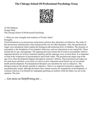 The Chicago School Of Professional Psychology Essay
CC505 Midterm
Noopur Shah
The Chicago School of Professional Psychology
1. What are some strengths and weakness of Freud s ideas?
Strengths:
Freud introduced us to unconscious motivations and how they determine our behavior. The study of
the unconscious mind became a base and paved the way for other therapists. Also, the psychosexual
stages were introduced which explain the biological and instinctual drive of children. The structure of
personality is the foundation of our impulses, behaviors, and our interactions in our mental life. These
include the id, ego, and superego. The superego prevents actions the id wants to accomplish; which is
important because we all have irrational impulses and the superego saves us from those. It is important
to look at the weaknesses of psychoanalysis and Freud s ideas. The psychosexual stages stop at the
age of six when development happens throughout someone s lifetime. These psychosexual stages are
his main focus and there is not much of a focus on how important social factors are on our mental
health and development. Psychoanalytical therapists can sometimes be seen as subjective. The
therapist analyzes the dreams and that is subjective. There is no empirical research to support his
psychodynamic model, although the theory does explain reasons for irregularities in development. A
common criticism is he blamed for inadequate parenting on mothers while the father was not in the
equation. The time
... Get more on HelpWriting.net ...
 