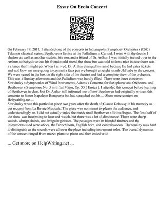 Essay On Eroia Concert
On February 19, 2017, I attended one of the concerts in Indianapolis Symphony Orchestra s (ISO)
Telamon classical series, Beethoven s Eroica at the Palladium in Carmel. I went with the doctor I
shadow as well as another student, his son, and a friend of Dr. Arthur. I was initially invited over to the
Arthurs to babysit so that his friend could attend the show but was told to dress nice in case there was
a chance that I might go. When I arrived, Dr. Arthur changed his mind because he had extra tickets
and said how we were going to commit a faux pas we brought an eight month old baby to the concert.
We were seated in the box on the right side of the theatre and had a complete view of the orchestra.
This was a Sunday afternoon and the Palladium was hardly filled. There were three concertos:
Stravinsky s Symphonies of Wind Instruments, Adams s Concerto for Saxophone and Orchestra, and
Beethoven s Symphony No. 3 in E flat Major, Op. 55 ( Eroica ). I attended this concert before learning
of Beethoven in class, but Dr. Arthur still informed me of how Beethoven had originally written this
concerto to honor Napoleon Bonaparte but had scratched out his ... Show more content on
Helpwriting.net ...
Stravinsky wrote this particular piece two years after the death of Claude Debussy in his memory as
per request from La Revue Musicale. The piece was not meant to please the audience, and
understandingly so. I did not actually enjoy the music until Beethoven s Eroica began. The first half of
the show was interesting to hear and watch, but there was a lot of dissonance. There were sharp
sounds, abrupt chords, and irregular phrases. The passages were in blended timbres and the
instruments used were oboes, the French horn, English horn, and contrabassoon. The tonality was hard
to distinguish as the sounds were all over the place including instrument solos. The overall dynamics
of the concert ranged from mezzo piano to piano and then ended with
... Get more on HelpWriting.net ...
 