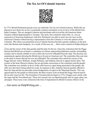 The Tea Act Of Colonial America
In 1773, British Parliament passed a new act called the Tea Act on Colonial America. While this act
placed no new direct tax on tea, it essentially created a monopoly on tea in favor of the British East
India Company. This act enraged Colonists and merchants and revived the old American idiom
Taxation without Representation is Tyranny. This term, first coined by James Otis, Jr., was an
expression of American displeasure with how Parliament was able to enact new tax laws on the
American Colonies without having a representative from the Colonies to voice the opinion of the
Colonists. This idiom was prominent across Colonial America but had a greater emphasis on the port
cities like Boston and Annapolis. As a result, of this new act, ... Show more content on Helpwriting.net
...
of tea and the owner of the ship quickly paid the duty for the tea. Upon this realization that the Peggy
Stewart had British tea on board, a committee of citizens representing Baltimore and the surrounding
counties met to decide whether or not to allow the tea to be offloaded from the ship. The decision was
unanimously against allowing the British tea to be put on American soil. The committee then sent men
to the dock to ensure that the tea was not offloaded. The committee then asked the owners of the
Peggy Stewart: James Williams, Joseph Williams, and Anthony Stewart to appear before them. The
owners of the boat offered to destroy the tea and make concessions to the committee and the people.
The committee was initially in favor of this offer however, upon being presented to the people, the
offer was shot down being called too weak. In response to this, Anthony Stewart quickly offered to
burn the ship and the tea and make acknowledgements of regret in the Maryland Gazette. This was
agreed upon by the people at which point, the three owners went on board the Peggy Stewart and lit
the tea and vessel on fire. The frustration of taxation did not begin in 1774, it began years earlier with
the sugar and the Townshend acts. These acts caused a tax on imported goods such as sugar, glass, tea,
and paper. These taxes were collected at the time of importation by British Customs officers in the
... Get more on HelpWriting.net ...
 
