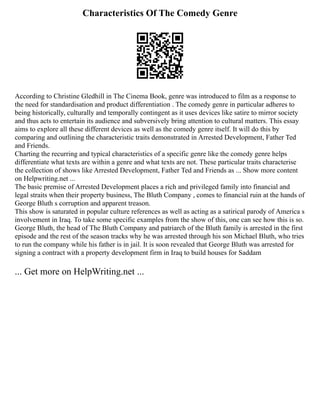 Characteristics Of The Comedy Genre
According to Christine Gledhill in The Cinema Book, genre was introduced to film as a response to
the need for standardisation and product differentiation . The comedy genre in particular adheres to
being historically, culturally and temporally contingent as it uses devices like satire to mirror society
and thus acts to entertain its audience and subversively bring attention to cultural matters. This essay
aims to explore all these different devices as well as the comedy genre itself. It will do this by
comparing and outlining the characteristic traits demonstrated in Arrested Development, Father Ted
and Friends.
Charting the recurring and typical characteristics of a specific genre like the comedy genre helps
differentiate what texts are within a genre and what texts are not. These particular traits characterise
the collection of shows like Arrested Development, Father Ted and Friends as ... Show more content
on Helpwriting.net ...
The basic premise of Arrested Development places a rich and privileged family into financial and
legal straits when their property business, The Bluth Company , comes to financial ruin at the hands of
George Bluth s corruption and apparent treason.
This show is saturated in popular culture references as well as acting as a satirical parody of America s
involvement in Iraq. To take some specific examples from the show of this, one can see how this is so.
George Bluth, the head of The Bluth Company and patriarch of the Bluth family is arrested in the first
episode and the rest of the season tracks why he was arrested through his son Michael Bluth, who tries
to run the company while his father is in jail. It is soon revealed that George Bluth was arrested for
signing a contract with a property development firm in Iraq to build houses for Saddam
... Get more on HelpWriting.net ...
 