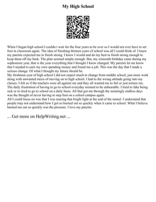 My High School
When I began high school I couldn t wait for the four years to be over so I would not ever have to set
foot in classroom again. The idea of finishing thirteen years of school was all I could think of. I knew
my parents expected me to finish strong. I knew I would and do my best to finish strong enough to
keep them off my back. The plan seemed simple enough. But, my sixteenth birthday came during my
sophomore year, that is the year everything that I thought I knew changed. My parents let me know
that I needed to earn my own spending money and found me a job. This was the day that I made a
serious change. Of what I thought my future should be.
My freshmen year of high school I did not expect much to change from middle school, just more work
along with unwanted stress of moving on to high school. I had to the wrong attitude going into my
classes. I felt as if the teachers were all against me and they all wanted me to fail or just torture me.
The daily frustration of having to go to school everyday seemed to be unbearable. I tried to fake being
sick or to tired to go to school on a daily basis. All that got me through the seemingly endless days
was the thought of never having to step foot on a school campus again.
All I could focus on was that I was nearing that bright light at the end of the tunnel. I understand that
people may not understand how I got so burned out so quickly when it came to school. What I believe
burned me out so quickly was the pressure. I love my parents
... Get more on HelpWriting.net ...
 