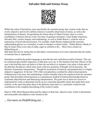 Salvador Dali and Science Essay
Within the realm of Surrealism, more specifically the surrealist group, they contain works that are
overly subjective and involve definite notions to scientific observation of nature, as well as the
interpretations of dreams. Encapsulating the former ideas of Albert Einstein, there is a close
resemblance to theories that are at the very base of quantum mechanics. Upon further inspection,
Salvador Dali s artistic imagery and methodology, as well as André Breton s, could be seen as
expressions of lucid subconsciousness. For example, André Breton emphasized the necessity
understanding physics as a surrealist, in order to interpret or distort reality . Within Breton s Break of
Day he states, Does every man of today, eager to conform to the ... Show more content on
Helpwriting.net ...
Dali hides this fact by stating that an individual s consciousness to be more important than the reality
of external time or experiences.
Surrealism would be the perfect language to describe the real world discovered by Einstein. This can
be confirmed upon further inspection, as Dali goes on to say in The Sanitary Goat that: Physics in this
case is the kind that once can believe in that one can believe or interpret, even when it forms part of
the delirium; the physics which must create with new geometry of thought will be precisely...the
delirium of paranoiac interpretation . Though his association of relativity and paranoia here is a highly
subjective suggestion. In the late 1930 s Dali conceptualizes a method he called critical paranoia .
Unbeknownst at the time, this methodology would eventually lead to his expulsion from the surrealist
group. Dali described critical paranoia as a spontaneous method of irrational knowledge based on
systematic objectification and fantasizing interpretations. The goals was to allow his viewers to
understand his works as delusional, but be set in a somewhat agreeable clarity that made them seem
realistic; at the same time place them in his delirium mind state or a, systematic confusion and
contribution to the complete discrediting of the world of reality.
Back in 1986, Henri Bergson theorized the subject of dual time: objective time, which is determinate
and measurable and subjective time formed on the
... Get more on HelpWriting.net ...
 