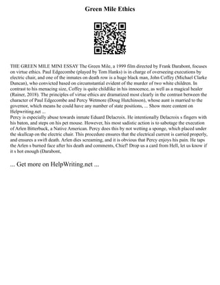 Green Mile Ethics
THE GREEN MILE MINI ESSAY The Green Mile, a 1999 film directed by Frank Darabont, focuses
on virtue ethics. Paul Edgecombe (played by Tom Hanks) is in charge of overseeing executions by
electric chair, and one of the inmates on death row is a huge black man, John Coffey (Michael Clarke
Duncan), who convicted based on circumstantial evident of the murder of two white children. In
contrast to his menacing size, Coffey is quite childlike in his innocence, as well as a magical healer
(Rainer, 2018). The principles of virtue ethics are dramatized most clearly in the contrast between the
character of Paul Edgecombe and Percy Wetmore (Doug Hutchinson), whose aunt is married to the
governor, which means he could have any number of state positions, ... Show more content on
Helpwriting.net ...
Percy is especially abuse towards inmate Eduard Delacroix. He intentionally Delacroix s fingers with
his baton, and steps on his pet mouse. However, his most sadistic action is to sabotage the execution
of Arlen Bitterbuck, a Native American. Percy does this by not wetting a sponge, which placed under
the skullcap on the electric chair. This procedure ensures that the electrical current is carried properly,
and ensures a swift death. Arlen dies screaming, and it is obvious that Percy enjoys his pain. He taps
the Arlen s burned face after his death and comments, Chief! Drop us a card from Hell, let us know if
it s hot enough (Darabont,
... Get more on HelpWriting.net ...
 