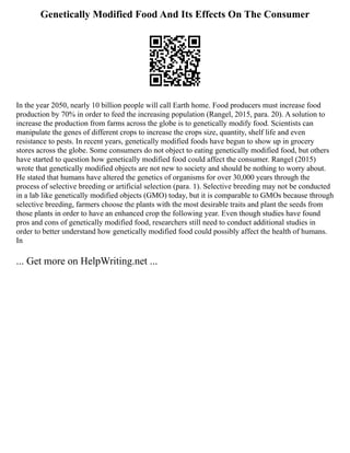 Genetically Modified Food And Its Effects On The Consumer
In the year 2050, nearly 10 billion people will call Earth home. Food producers must increase food
production by 70% in order to feed the increasing population (Rangel, 2015, para. 20). A solution to
increase the production from farms across the globe is to genetically modify food. Scientists can
manipulate the genes of different crops to increase the crops size, quantity, shelf life and even
resistance to pests. In recent years, genetically modified foods have begun to show up in grocery
stores across the globe. Some consumers do not object to eating genetically modified food, but others
have started to question how genetically modified food could affect the consumer. Rangel (2015)
wrote that genetically modified objects are not new to society and should be nothing to worry about.
He stated that humans have altered the genetics of organisms for over 30,000 years through the
process of selective breeding or artificial selection (para. 1). Selective breeding may not be conducted
in a lab like genetically modified objects (GMO) today, but it is comparable to GMOs because through
selective breeding, farmers choose the plants with the most desirable traits and plant the seeds from
those plants in order to have an enhanced crop the following year. Even though studies have found
pros and cons of genetically modified food, researchers still need to conduct additional studies in
order to better understand how genetically modified food could possibly affect the health of humans.
In
... Get more on HelpWriting.net ...
 