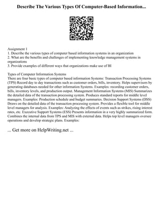 Describe The Various Types Of Computer-Based Information...
Assignment 1
1. Describe the various types of computer based information systems in an organization
2. What are the benefits and challenges of implementing knowledge management systems in
organizations
3. Provide examples of different ways that organizations make use of BI
Types of Computer Information Systems
There are four basic types of computer based information Systems: Transaction Processing Systems
(TPS) Record day to day transactions such as customer orders, bills, inventory. Helps supervisors by
generating databases needed for other information Systems. Examples: recording customer orders,
bills, inventory levels, and production output. Management Information Systems (MIS) Summarizes
the detailed data of the transaction processing system. Produces standard reports for middle level
managers. Examples: Production schedule and budget summaries. Decision Support Systems (DSS)
Draws on the detailed data of the transaction processing system. Provides a flexible tool for middle
level managers for analysis. Examples: Analyzing the effects of events such as strikes, rising interest
rates, etc. Executive Support Systems (ESS) Presents information in a very highly summarized form.
Combines the internal data from TPS and MIS with external data. Helps top level managers oversee
operations and develop strategic plans. Examples:
... Get more on HelpWriting.net ...
 