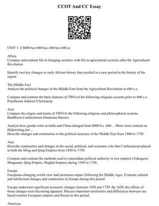CCOT And CC Essay
UNIT 1 /2 8000 bce 600 bce, 600 bce 600 ce
Africa
Compare and contrast life in foraging societies with life in agricultural societies after the Agricultural
Revolution
Identify two key changes in early African history that resulted in a new period in the history of the
region
The Middle East
Analyze the political changes in the Middle East from the Agricultural Revolution to 600 c.e.
Compare and contrast the basic features of TWO of the following religious systems prior to 600 c.e.
Polytheism Judaism Christianity
Asia
Compare the origins and tenets of TWO fo the following religious and philosophical systems.
Buddhism Confucianism Hinduism Daoism
Analyze how gender roles in India and China changed from 8000 b.c. 600 ... Show more content on
Helpwriting.net ...
Describe changes and continuities in the political structure of the Middle East from 1400 to 1750.
Asia
Describe continuities and changes in the social, political, and economic role that Confucianism played
in both the Ming and Qing Empires from 1450 to 1750.
Compare and contrast the methods used to consolidate political authority in two empires (Tokugawa
Shogunate, Qing Empire, Mughal Empire) during 1450 to 1750.
Europe
Europeans changing world view had enormous impact following the Middle Ages. Evaluate cultural
and intellectual changes and continuities in Europe during this period.
Europe underwent significant economic changes between 1450 and 1750. By 1650, the effects of
those changes were becoming apparent. Discuss important similarities and differences between sea
based western European empires and Russia in this period.
Americas
 