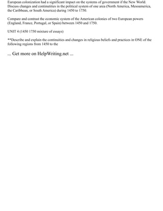 European colonization had a significant impact on the systems of government if the New World.
Discuss changes and continutities in the political system of one area (North America, Mesoamerica,
the Caribbean, or South America) during 1450 to 1750.
Compare and contrast the economic system of the American colonies of two European powers
(England, France, Portugal, or Spain) between 1450 and 1750.
UNIT 4 (1450 1750 mixture of essays)
**Describe and explain the continuities and changes in religious beliefs and practices in ONE of the
following regions from 1450 to the
... Get more on HelpWriting.net ...
 