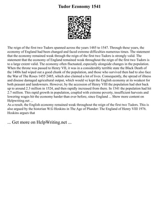 Tudor Economy 1541
The reign of the first two Tudors spanned across the years 1485 to 1547. Through these years, the
economy of England had been changed and faced extreme difficulties numerous times. The statement
that the economy remained weak through the reign of the first two Tudors is strongly valid. The
statement that the economy of England remained weak throughout the reign of the first two Tudors is
to a large extent valid. The economy often fluctuated, especially alongside changes in the population.
When the throne was passed to Henry VII, it was in a considerably terrible state the Black Death of
the 1400s had wiped out a good chunk of the population, and those who survived then had to also face
the War of The Roses 1455 2485, which also claimed a lot of lives. Consequently, the spread of illness
and disease damaged agricultural output, which would ve kept the English economy at its weakest for
both peasant and landowners. However, by the accession of Henry VIII the population had shot back
up to around 2.3 million in 1524, and then rapidly increased from there. In 1541 the population had hit
2.7 million. This rapid growth in population, coupled with extreme poverty, insufficient harvests and
lowering wages hit the economy harder than ever before, since England ... Show more content on
Helpwriting.net ...
As a result, the English economy remained weak throughout the reign of the first two Tudors. This is
also argued by the historian W.G Hoskins in The Age of Plunder: The England of Henry VIII 1976.
Hoskins argues that
... Get more on HelpWriting.net ...
 