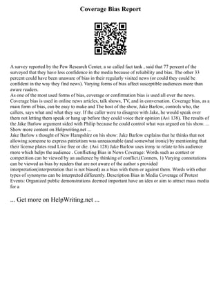 Coverage Bias Report
A survey reported by the Pew Research Center, a so called fact tank , said that 77 percent of the
surveyed that they have less confidence in the media because of reliability and bias. The other 33
percent could have been unaware of bias in their regularly visited news (or could they could be
confident in the way they find news). Varying forms of bias affect susceptible audiences more than
aware readers.
As one of the most used forms of bias, coverage or confirmation bias is used all over the news.
Coverage bias is used in online news articles, talk shows, TV, and in conversation. Coverage bias, as a
main form of bias, can be easy to make and The host of the show, Jake Barlow, controls who, the
callers, says what and what they say. If the caller were to disagree with Jake, he would speak over
them not letting them speak or hang up before they could voice their opinion (Avi 138). The results of
the Jake Barlow argument sided with Philip because he could control what was argued on his show. ...
Show more content on Helpwriting.net ...
Jake Barlow s thought of New Hampshire on his show: Jake Barlow explains that he thinks that not
allowing someone to express patriotism was unreasonable (and somewhat ironic) by mentioning that
their license plates read Live free or die. (Avi 128) Jake Barlow uses irony to relate to his audience
more which helps the audience . Conflicting Bias in News Coverage: Words such as contest or
competition can be viewed by an audience by thinking of conflict.(Conners, 1) Varying connotations
can be viewed as bias by readers that are not aware of the author s provided
interpretation(interpretation that is not biased) as a bias with them or against them. Words with other
types of synonyms can be interpreted differently. Description Bias in Media Coverage of Protest
Events: Organized public demonstrations deemed important have an idea or aim to attract mass media
for a
... Get more on HelpWriting.net ...
 