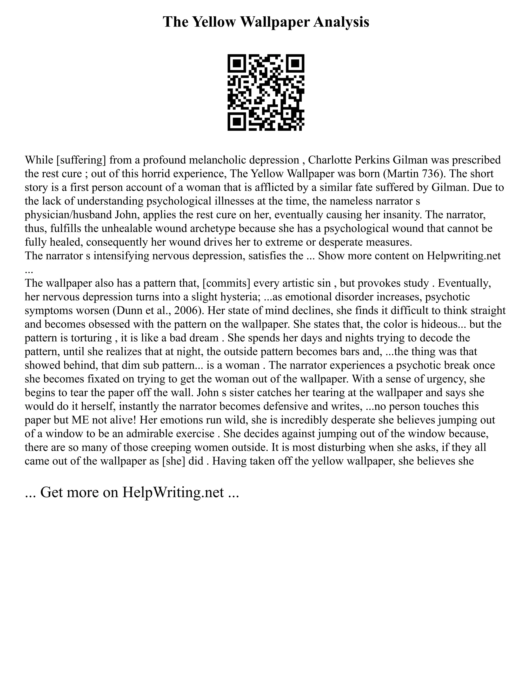 The Yellow Wallpaper Analysis
While [suffering] from a profound melancholic depression , Charlotte Perkins Gilman was prescribed
the rest cure ; out of this horrid experience, The Yellow Wallpaper was born (Martin 736). The short
story is a first person account of a woman that is afflicted by a similar fate suffered by Gilman. Due to
the lack of understanding psychological illnesses at the time, the nameless narrator s
physician/husband John, applies the rest cure on her, eventually causing her insanity. The narrator,
thus, fulfills the unhealable wound archetype because she has a psychological wound that cannot be
fully healed, consequently her wound drives her to extreme or desperate measures.
The narrator s intensifying nervous depression, satisfies the ... Show more content on Helpwriting.net
...
The wallpaper also has a pattern that, [commits] every artistic sin , but provokes study . Eventually,
her nervous depression turns into a slight hysteria; ...as emotional disorder increases, psychotic
symptoms worsen (Dunn et al., 2006). Her state of mind declines, she finds it difficult to think straight
and becomes obsessed with the pattern on the wallpaper. She states that, the color is hideous... but the
pattern is torturing , it is like a bad dream . She spends her days and nights trying to decode the
pattern, until she realizes that at night, the outside pattern becomes bars and, ...the thing was that
showed behind, that dim sub pattern... is a woman . The narrator experiences a psychotic break once
she becomes fixated on trying to get the woman out of the wallpaper. With a sense of urgency, she
begins to tear the paper off the wall. John s sister catches her tearing at the wallpaper and says she
would do it herself, instantly the narrator becomes defensive and writes, ...no person touches this
paper but ME not alive! Her emotions run wild, she is incredibly desperate she believes jumping out
of a window to be an admirable exercise . She decides against jumping out of the window because,
there are so many of those creeping women outside. It is most disturbing when she asks, if they all
came out of the wallpaper as [she] did . Having taken off the yellow wallpaper, she believes she
... Get more on HelpWriting.net ...
 