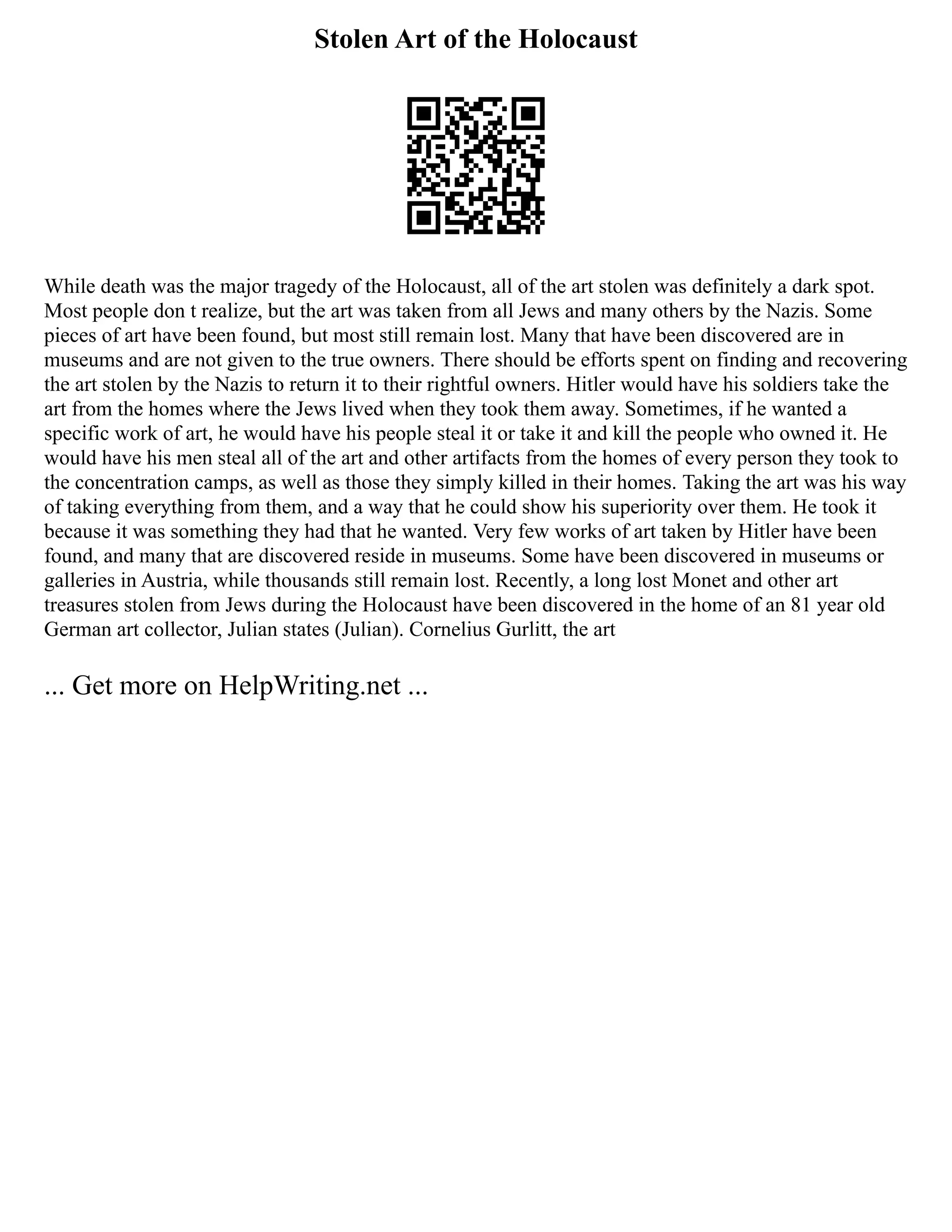 Stolen Art of the Holocaust
While death was the major tragedy of the Holocaust, all of the art stolen was definitely a dark spot.
Most people don t realize, but the art was taken from all Jews and many others by the Nazis. Some
pieces of art have been found, but most still remain lost. Many that have been discovered are in
museums and are not given to the true owners. There should be efforts spent on finding and recovering
the art stolen by the Nazis to return it to their rightful owners. Hitler would have his soldiers take the
art from the homes where the Jews lived when they took them away. Sometimes, if he wanted a
specific work of art, he would have his people steal it or take it and kill the people who owned it. He
would have his men steal all of the art and other artifacts from the homes of every person they took to
the concentration camps, as well as those they simply killed in their homes. Taking the art was his way
of taking everything from them, and a way that he could show his superiority over them. He took it
because it was something they had that he wanted. Very few works of art taken by Hitler have been
found, and many that are discovered reside in museums. Some have been discovered in museums or
galleries in Austria, while thousands still remain lost. Recently, a long lost Monet and other art
treasures stolen from Jews during the Holocaust have been discovered in the home of an 81 year old
German art collector, Julian states (Julian). Cornelius Gurlitt, the art
... Get more on HelpWriting.net ...
 