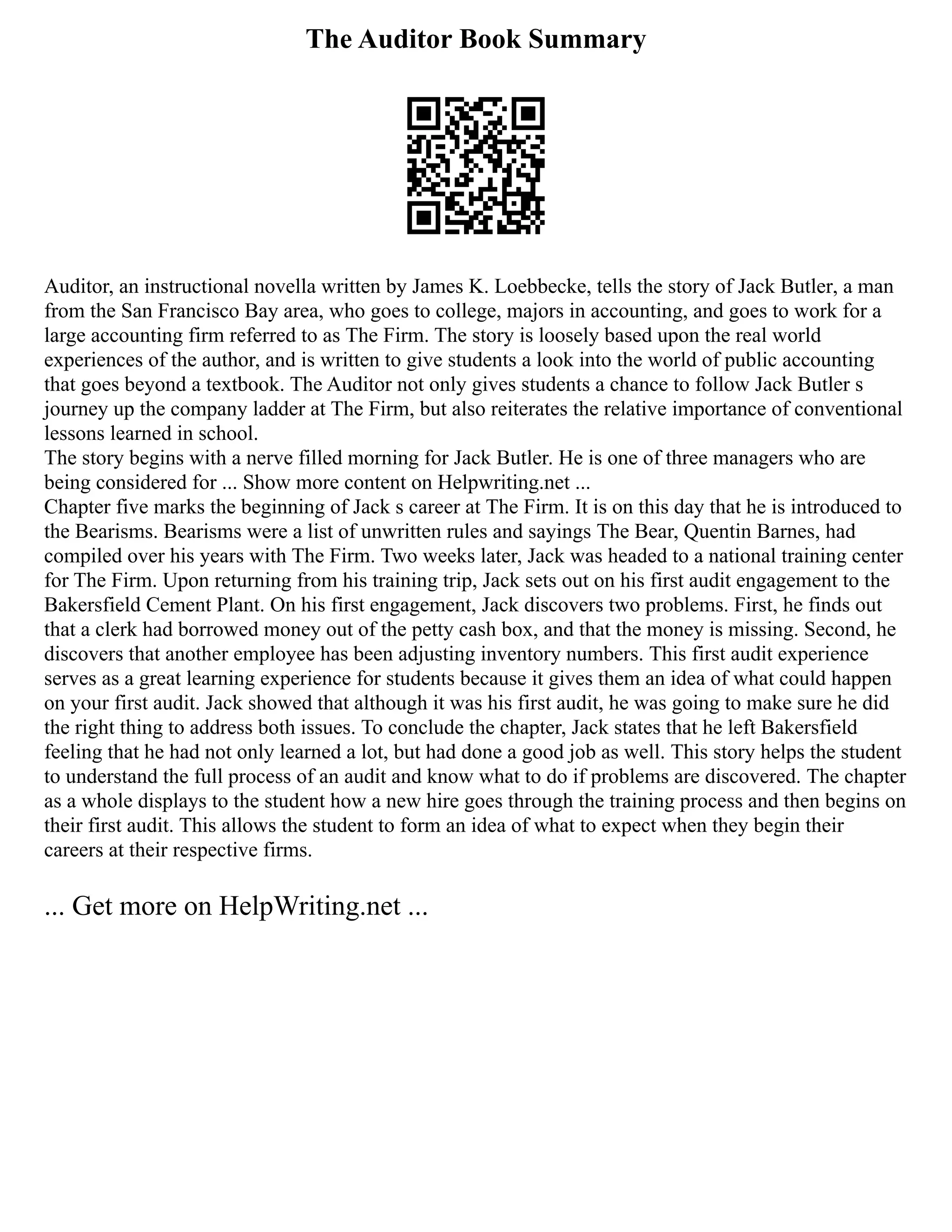 The Auditor Book Summary
Auditor, an instructional novella written by James K. Loebbecke, tells the story of Jack Butler, a man
from the San Francisco Bay area, who goes to college, majors in accounting, and goes to work for a
large accounting firm referred to as The Firm. The story is loosely based upon the real world
experiences of the author, and is written to give students a look into the world of public accounting
that goes beyond a textbook. The Auditor not only gives students a chance to follow Jack Butler s
journey up the company ladder at The Firm, but also reiterates the relative importance of conventional
lessons learned in school.
The story begins with a nerve filled morning for Jack Butler. He is one of three managers who are
being considered for ... Show more content on Helpwriting.net ...
Chapter five marks the beginning of Jack s career at The Firm. It is on this day that he is introduced to
the Bearisms. Bearisms were a list of unwritten rules and sayings The Bear, Quentin Barnes, had
compiled over his years with The Firm. Two weeks later, Jack was headed to a national training center
for The Firm. Upon returning from his training trip, Jack sets out on his first audit engagement to the
Bakersfield Cement Plant. On his first engagement, Jack discovers two problems. First, he finds out
that a clerk had borrowed money out of the petty cash box, and that the money is missing. Second, he
discovers that another employee has been adjusting inventory numbers. This first audit experience
serves as a great learning experience for students because it gives them an idea of what could happen
on your first audit. Jack showed that although it was his first audit, he was going to make sure he did
the right thing to address both issues. To conclude the chapter, Jack states that he left Bakersfield
feeling that he had not only learned a lot, but had done a good job as well. This story helps the student
to understand the full process of an audit and know what to do if problems are discovered. The chapter
as a whole displays to the student how a new hire goes through the training process and then begins on
their first audit. This allows the student to form an idea of what to expect when they begin their
careers at their respective firms.
... Get more on HelpWriting.net ...
 