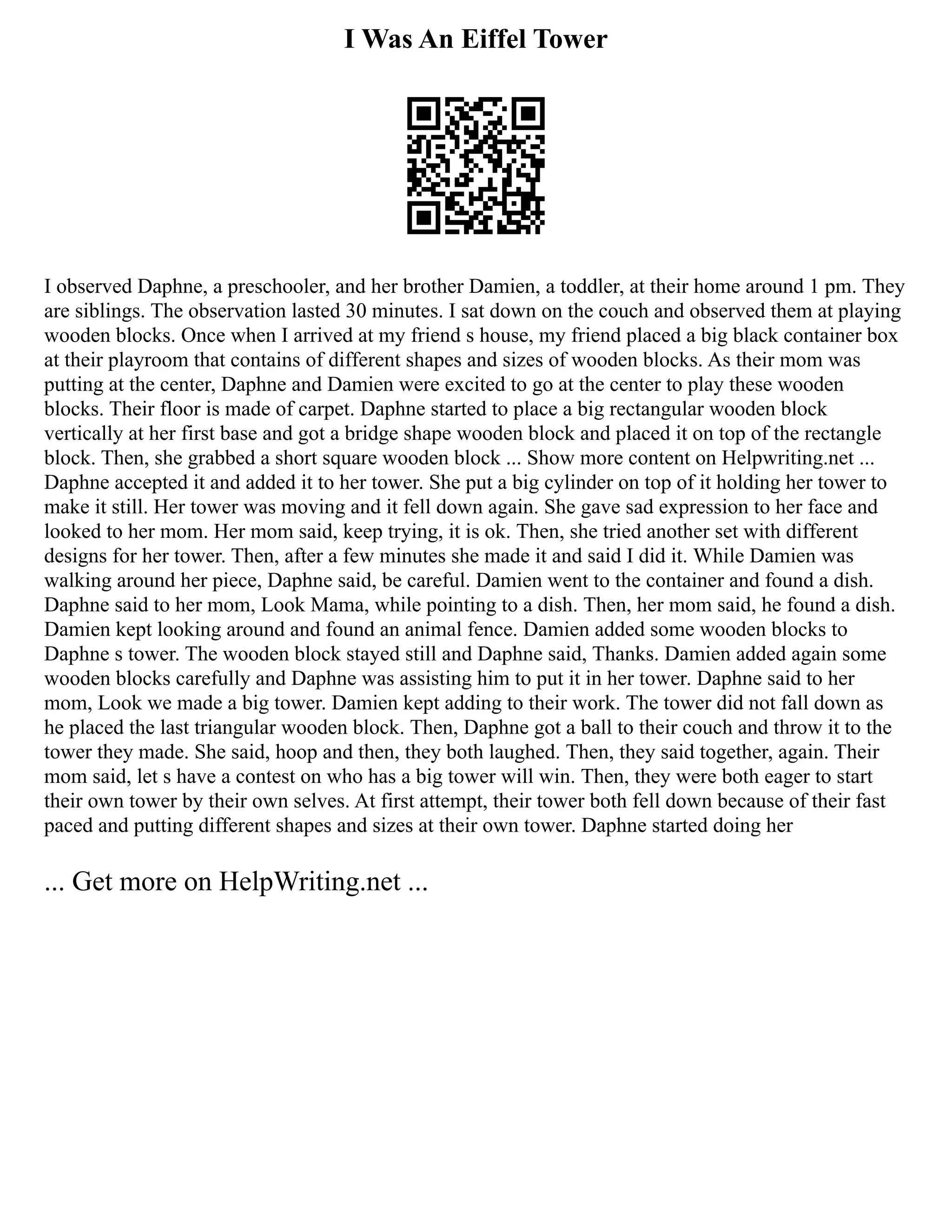 I Was An Eiffel Tower
I observed Daphne, a preschooler, and her brother Damien, a toddler, at their home around 1 pm. They
are siblings. The observation lasted 30 minutes. I sat down on the couch and observed them at playing
wooden blocks. Once when I arrived at my friend s house, my friend placed a big black container box
at their playroom that contains of different shapes and sizes of wooden blocks. As their mom was
putting at the center, Daphne and Damien were excited to go at the center to play these wooden
blocks. Their floor is made of carpet. Daphne started to place a big rectangular wooden block
vertically at her first base and got a bridge shape wooden block and placed it on top of the rectangle
block. Then, she grabbed a short square wooden block ... Show more content on Helpwriting.net ...
Daphne accepted it and added it to her tower. She put a big cylinder on top of it holding her tower to
make it still. Her tower was moving and it fell down again. She gave sad expression to her face and
looked to her mom. Her mom said, keep trying, it is ok. Then, she tried another set with different
designs for her tower. Then, after a few minutes she made it and said I did it. While Damien was
walking around her piece, Daphne said, be careful. Damien went to the container and found a dish.
Daphne said to her mom, Look Mama, while pointing to a dish. Then, her mom said, he found a dish.
Damien kept looking around and found an animal fence. Damien added some wooden blocks to
Daphne s tower. The wooden block stayed still and Daphne said, Thanks. Damien added again some
wooden blocks carefully and Daphne was assisting him to put it in her tower. Daphne said to her
mom, Look we made a big tower. Damien kept adding to their work. The tower did not fall down as
he placed the last triangular wooden block. Then, Daphne got a ball to their couch and throw it to the
tower they made. She said, hoop and then, they both laughed. Then, they said together, again. Their
mom said, let s have a contest on who has a big tower will win. Then, they were both eager to start
their own tower by their own selves. At first attempt, their tower both fell down because of their fast
paced and putting different shapes and sizes at their own tower. Daphne started doing her
... Get more on HelpWriting.net ...
 