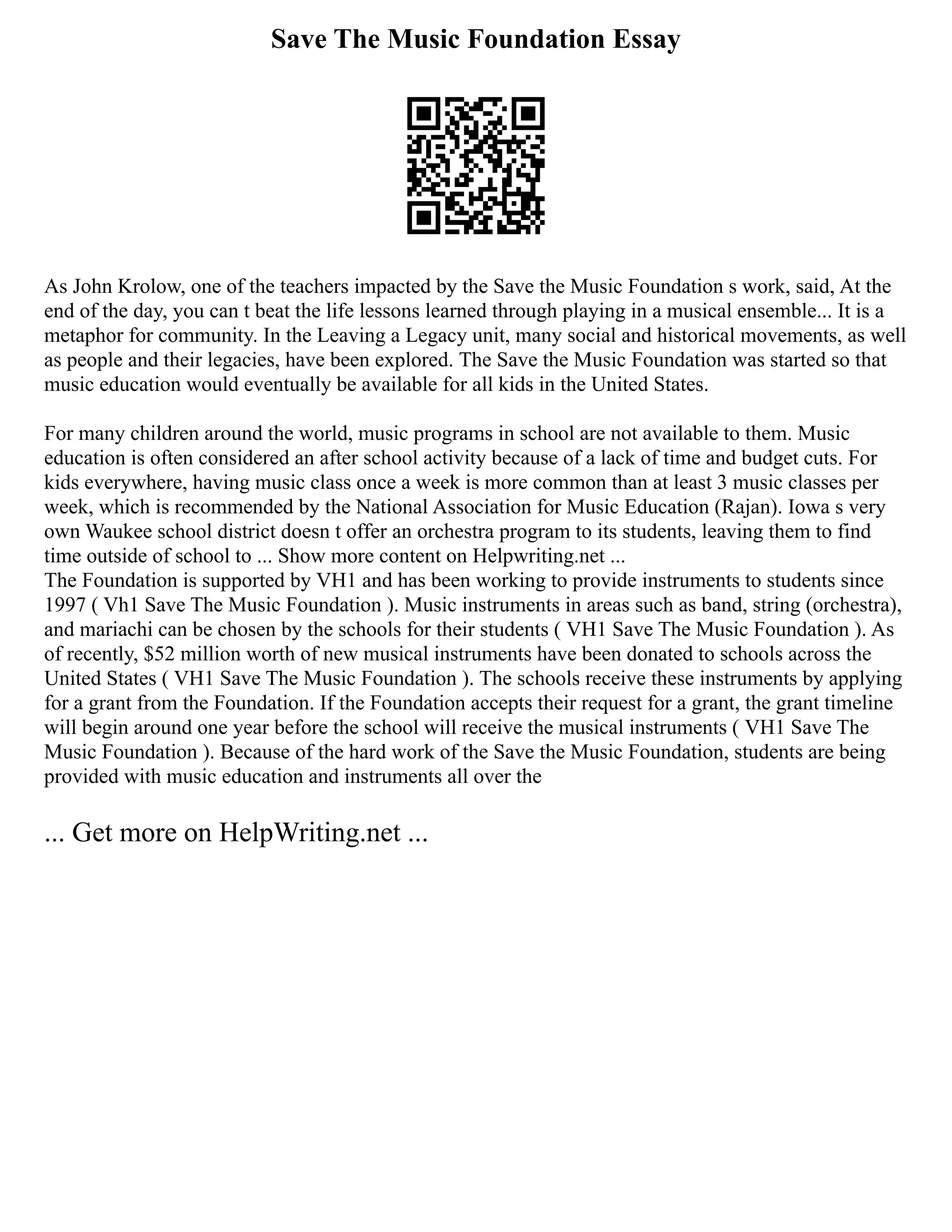 Save The Music Foundation Essay
As John Krolow, one of the teachers impacted by the Save the Music Foundation s work, said, At the
end of the day, you can t beat the life lessons learned through playing in a musical ensemble... It is a
metaphor for community. In the Leaving a Legacy unit, many social and historical movements, as well
as people and their legacies, have been explored. The Save the Music Foundation was started so that
music education would eventually be available for all kids in the United States.
For many children around the world, music programs in school are not available to them. Music
education is often considered an after school activity because of a lack of time and budget cuts. For
kids everywhere, having music class once a week is more common than at least 3 music classes per
week, which is recommended by the National Association for Music Education (Rajan). Iowa s very
own Waukee school district doesn t offer an orchestra program to its students, leaving them to find
time outside of school to ... Show more content on Helpwriting.net ...
The Foundation is supported by VH1 and has been working to provide instruments to students since
1997 ( Vh1 Save The Music Foundation ). Music instruments in areas such as band, string (orchestra),
and mariachi can be chosen by the schools for their students ( VH1 Save The Music Foundation ). As
of recently, $52 million worth of new musical instruments have been donated to schools across the
United States ( VH1 Save The Music Foundation ). The schools receive these instruments by applying
for a grant from the Foundation. If the Foundation accepts their request for a grant, the grant timeline
will begin around one year before the school will receive the musical instruments ( VH1 Save The
Music Foundation ). Because of the hard work of the Save the Music Foundation, students are being
provided with music education and instruments all over the
... Get more on HelpWriting.net ...
 