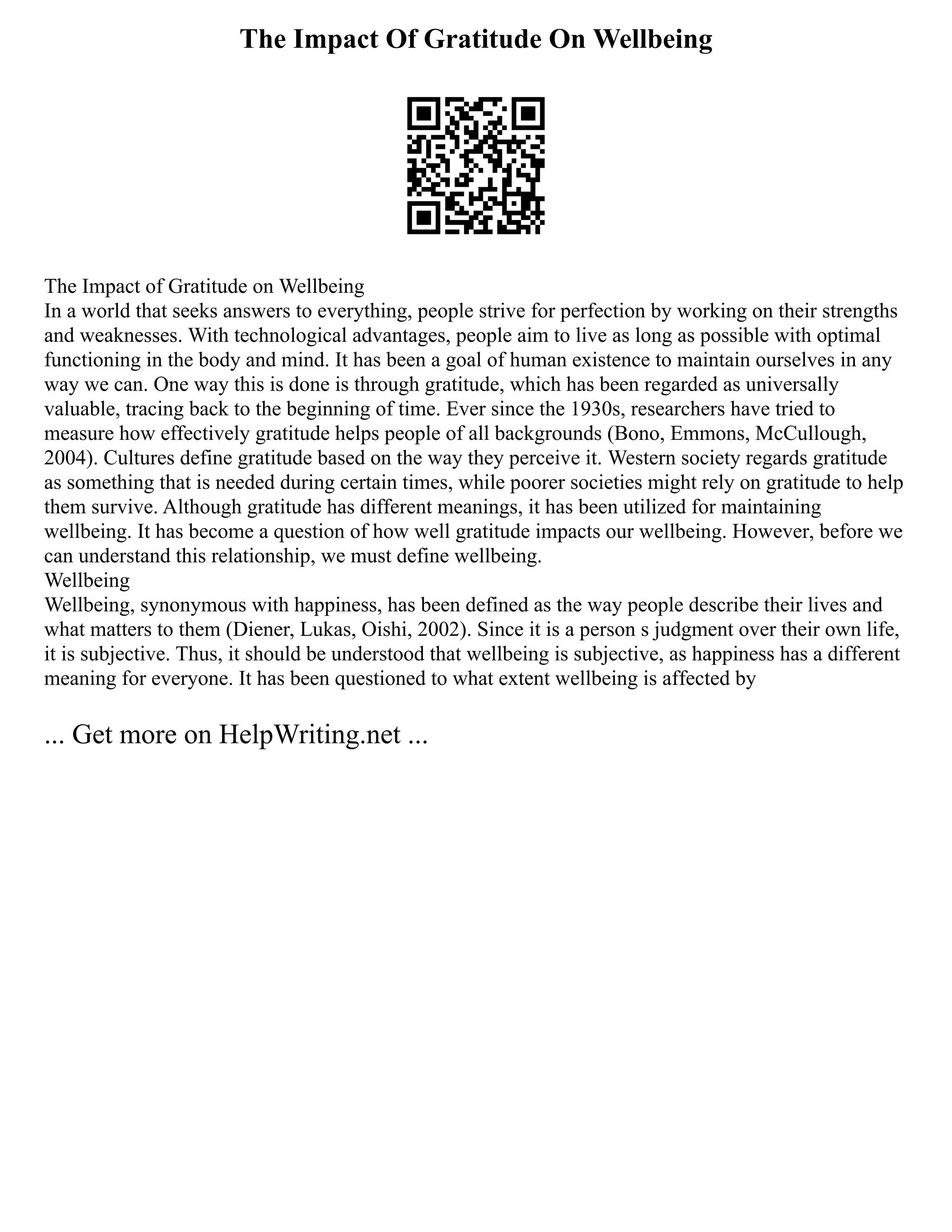 The Impact Of Gratitude On Wellbeing
The Impact of Gratitude on Wellbeing
In a world that seeks answers to everything, people strive for perfection by working on their strengths
and weaknesses. With technological advantages, people aim to live as long as possible with optimal
functioning in the body and mind. It has been a goal of human existence to maintain ourselves in any
way we can. One way this is done is through gratitude, which has been regarded as universally
valuable, tracing back to the beginning of time. Ever since the 1930s, researchers have tried to
measure how effectively gratitude helps people of all backgrounds (Bono, Emmons, McCullough,
2004). Cultures define gratitude based on the way they perceive it. Western society regards gratitude
as something that is needed during certain times, while poorer societies might rely on gratitude to help
them survive. Although gratitude has different meanings, it has been utilized for maintaining
wellbeing. It has become a question of how well gratitude impacts our wellbeing. However, before we
can understand this relationship, we must define wellbeing.
Wellbeing
Wellbeing, synonymous with happiness, has been defined as the way people describe their lives and
what matters to them (Diener, Lukas, Oishi, 2002). Since it is a person s judgment over their own life,
it is subjective. Thus, it should be understood that wellbeing is subjective, as happiness has a different
meaning for everyone. It has been questioned to what extent wellbeing is affected by
... Get more on HelpWriting.net ...
 