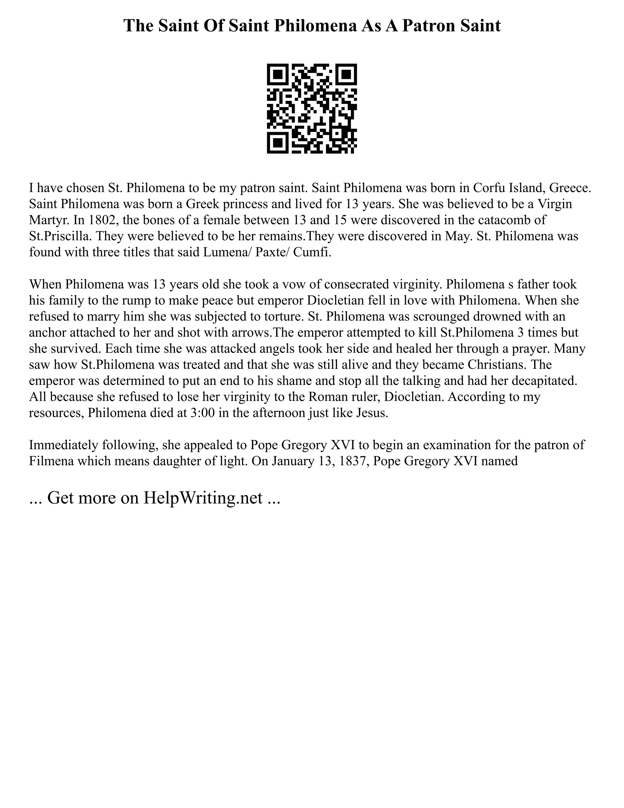 The Saint Of Saint Philomena As A Patron Saint
I have chosen St. Philomena to be my patron saint. Saint Philomena was born in Corfu Island, Greece.
Saint Philomena was born a Greek princess and lived for 13 years. She was believed to be a Virgin
Martyr. In 1802, the bones of a female between 13 and 15 were discovered in the catacomb of
St.Priscilla. They were believed to be her remains.They were discovered in May. St. Philomena was
found with three titles that said Lumena/ Paxte/ Cumfi.
When Philomena was 13 years old she took a vow of consecrated virginity. Philomena s father took
his family to the rump to make peace but emperor Diocletian fell in love with Philomena. When she
refused to marry him she was subjected to torture. St. Philomena was scrounged drowned with an
anchor attached to her and shot with arrows.The emperor attempted to kill St.Philomena 3 times but
she survived. Each time she was attacked angels took her side and healed her through a prayer. Many
saw how St.Philomena was treated and that she was still alive and they became Christians. The
emperor was determined to put an end to his shame and stop all the talking and had her decapitated.
All because she refused to lose her virginity to the Roman ruler, Diocletian. According to my
resources, Philomena died at 3:00 in the afternoon just like Jesus.
Immediately following, she appealed to Pope Gregory XVI to begin an examination for the patron of
Filmena which means daughter of light. On January 13, 1837, Pope Gregory XVI named
... Get more on HelpWriting.net ...
 