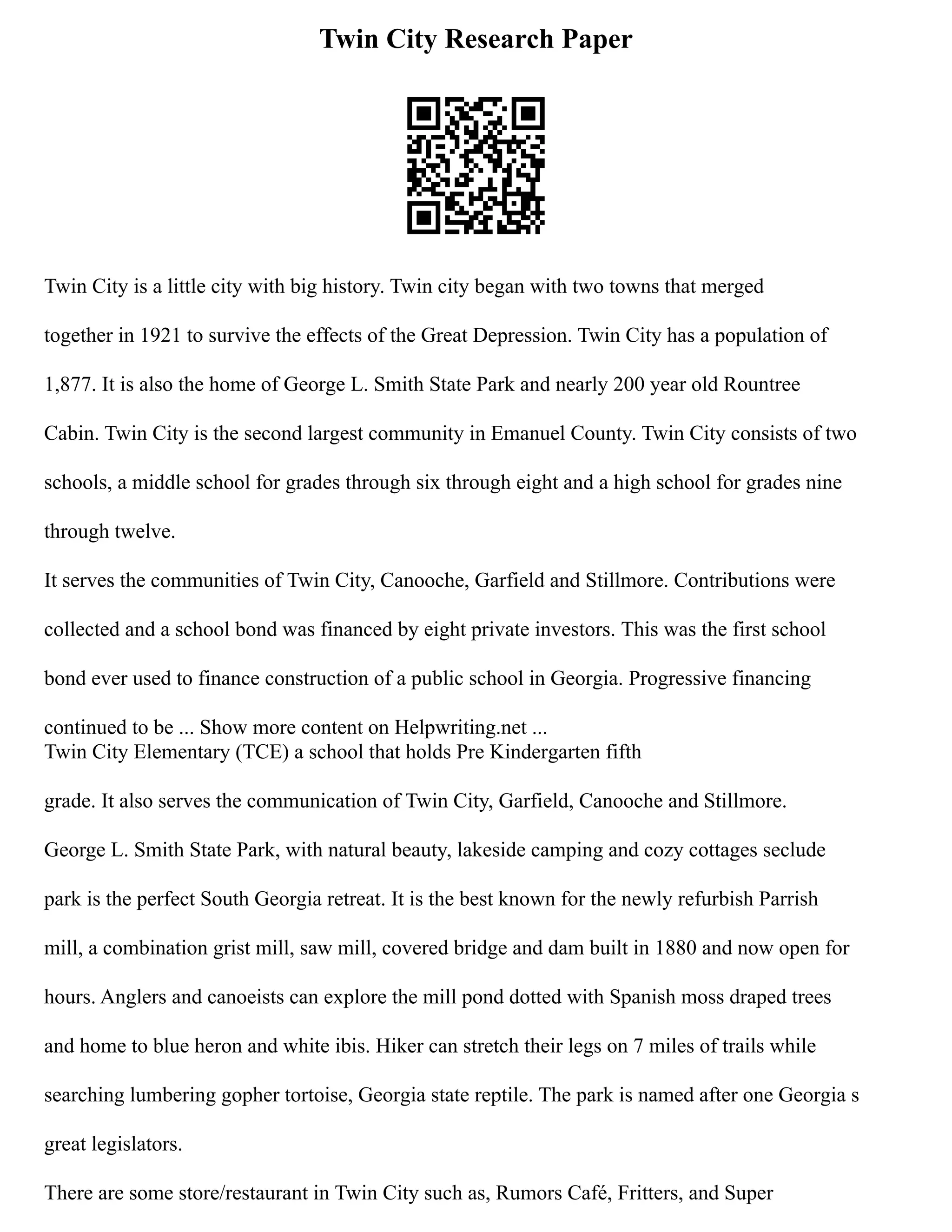 Twin City Research Paper
Twin City is a little city with big history. Twin city began with two towns that merged
together in 1921 to survive the effects of the Great Depression. Twin City has a population of
1,877. It is also the home of George L. Smith State Park and nearly 200 year old Rountree
Cabin. Twin City is the second largest community in Emanuel County. Twin City consists of two
schools, a middle school for grades through six through eight and a high school for grades nine
through twelve.
It serves the communities of Twin City, Canooche, Garfield and Stillmore. Contributions were
collected and a school bond was financed by eight private investors. This was the first school
bond ever used to finance construction of a public school in Georgia. Progressive financing
continued to be ... Show more content on Helpwriting.net ...
Twin City Elementary (TCE) a school that holds Pre Kindergarten fifth
grade. It also serves the communication of Twin City, Garfield, Canooche and Stillmore.
George L. Smith State Park, with natural beauty, lakeside camping and cozy cottages seclude
park is the perfect South Georgia retreat. It is the best known for the newly refurbish Parrish
mill, a combination grist mill, saw mill, covered bridge and dam built in 1880 and now open for
hours. Anglers and canoeists can explore the mill pond dotted with Spanish moss draped trees
and home to blue heron and white ibis. Hiker can stretch their legs on 7 miles of trails while
searching lumbering gopher tortoise, Georgia state reptile. The park is named after one Georgia s
great legislators.
There are some store/restaurant in Twin City such as, Rumors Café, Fritters, and Super
 
