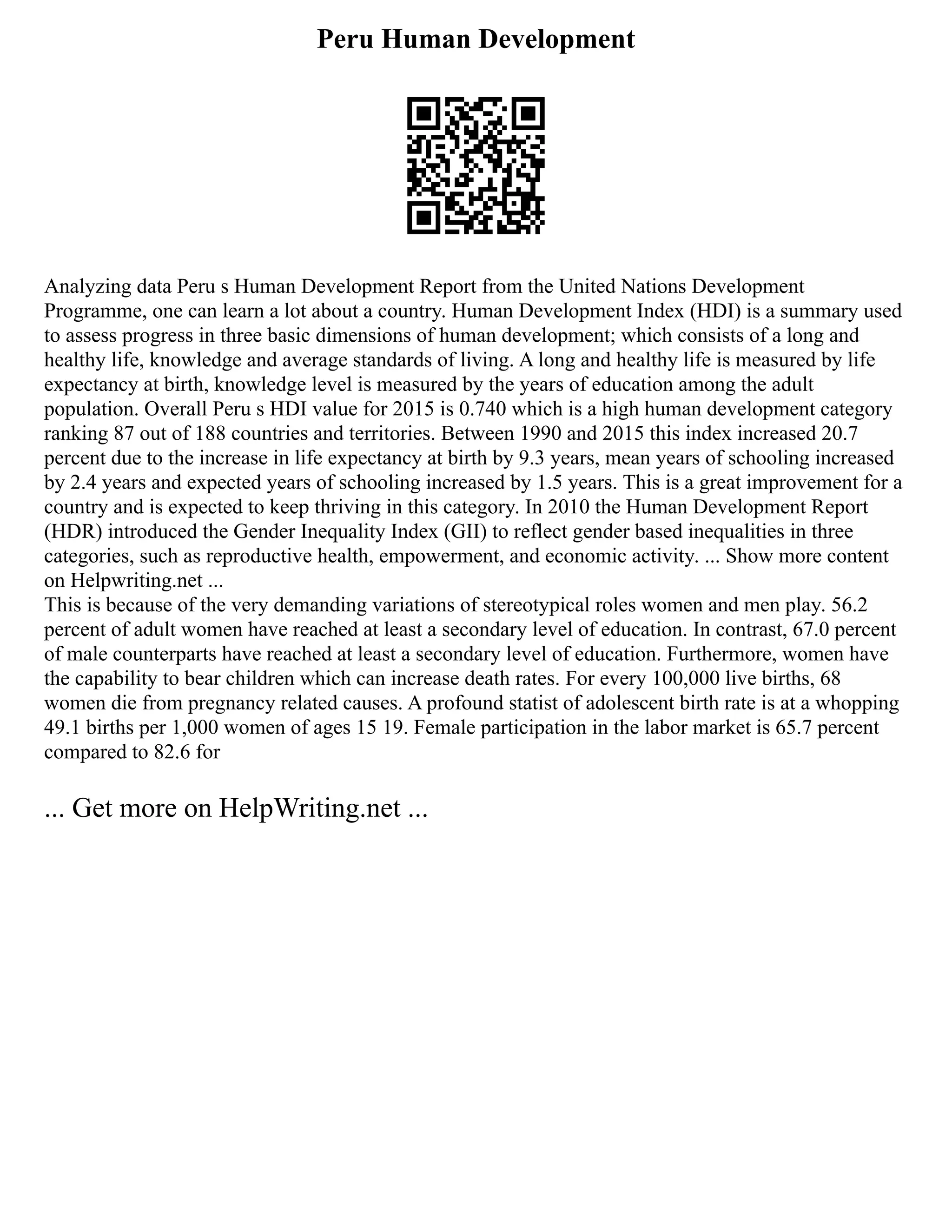 Peru Human Development
Analyzing data Peru s Human Development Report from the United Nations Development
Programme, one can learn a lot about a country. Human Development Index (HDI) is a summary used
to assess progress in three basic dimensions of human development; which consists of a long and
healthy life, knowledge and average standards of living. A long and healthy life is measured by life
expectancy at birth, knowledge level is measured by the years of education among the adult
population. Overall Peru s HDI value for 2015 is 0.740 which is a high human development category
ranking 87 out of 188 countries and territories. Between 1990 and 2015 this index increased 20.7
percent due to the increase in life expectancy at birth by 9.3 years, mean years of schooling increased
by 2.4 years and expected years of schooling increased by 1.5 years. This is a great improvement for a
country and is expected to keep thriving in this category. In 2010 the Human Development Report
(HDR) introduced the Gender Inequality Index (GII) to reflect gender based inequalities in three
categories, such as reproductive health, empowerment, and economic activity. ... Show more content
on Helpwriting.net ...
This is because of the very demanding variations of stereotypical roles women and men play. 56.2
percent of adult women have reached at least a secondary level of education. In contrast, 67.0 percent
of male counterparts have reached at least a secondary level of education. Furthermore, women have
the capability to bear children which can increase death rates. For every 100,000 live births, 68
women die from pregnancy related causes. A profound statist of adolescent birth rate is at a whopping
49.1 births per 1,000 women of ages 15 19. Female participation in the labor market is 65.7 percent
compared to 82.6 for
... Get more on HelpWriting.net ...
 