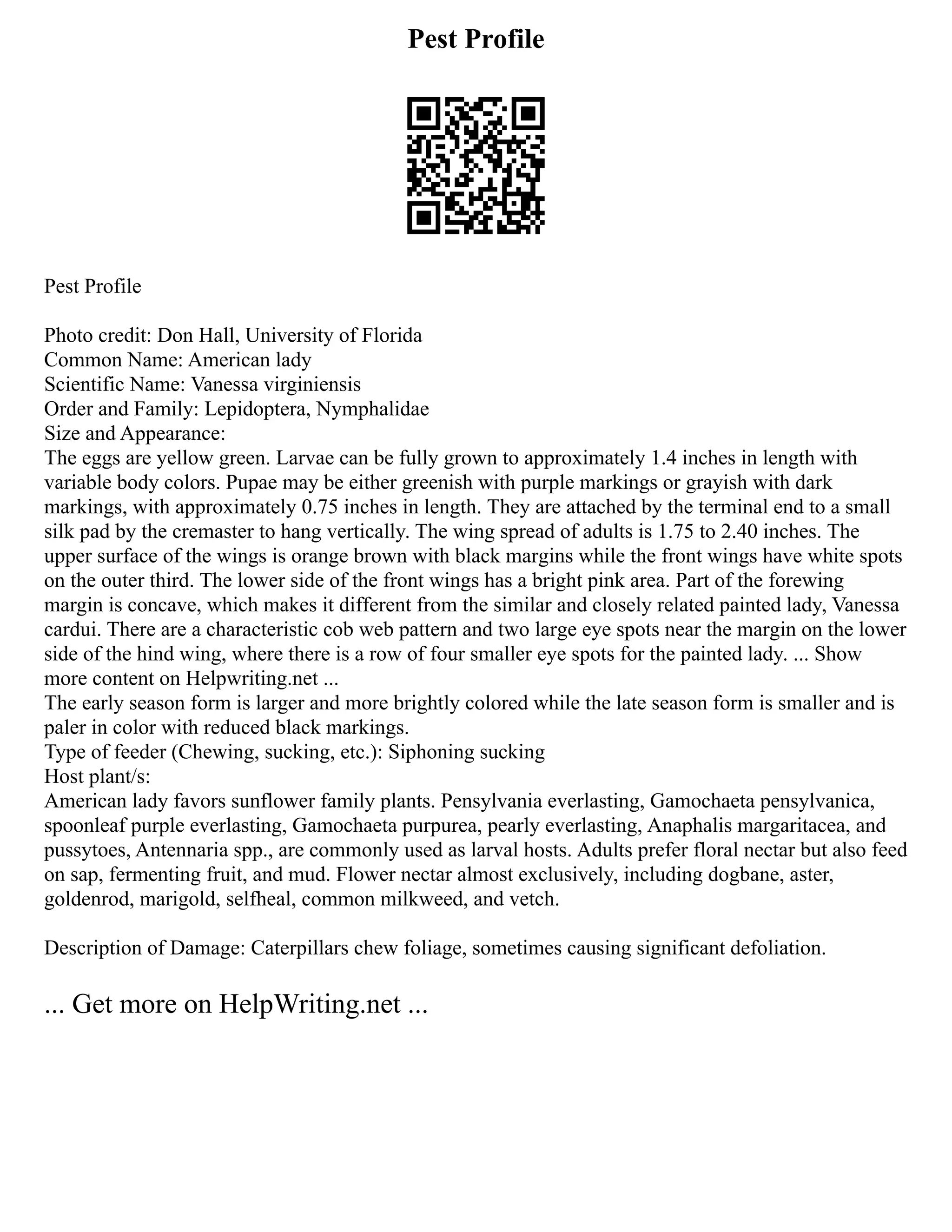 Pest Profile
Pest Profile
Photo credit: Don Hall, University of Florida
Common Name: American lady
Scientific Name: Vanessa virginiensis
Order and Family: Lepidoptera, Nymphalidae
Size and Appearance:
The eggs are yellow green. Larvae can be fully grown to approximately 1.4 inches in length with
variable body colors. Pupae may be either greenish with purple markings or grayish with dark
markings, with approximately 0.75 inches in length. They are attached by the terminal end to a small
silk pad by the cremaster to hang vertically. The wing spread of adults is 1.75 to 2.40 inches. The
upper surface of the wings is orange brown with black margins while the front wings have white spots
on the outer third. The lower side of the front wings has a bright pink area. Part of the forewing
margin is concave, which makes it different from the similar and closely related painted lady, Vanessa
cardui. There are a characteristic cob web pattern and two large eye spots near the margin on the lower
side of the hind wing, where there is a row of four smaller eye spots for the painted lady. ... Show
more content on Helpwriting.net ...
The early season form is larger and more brightly colored while the late season form is smaller and is
paler in color with reduced black markings.
Type of feeder (Chewing, sucking, etc.): Siphoning sucking
Host plant/s:
American lady favors sunflower family plants. Pensylvania everlasting, Gamochaeta pensylvanica,
spoonleaf purple everlasting, Gamochaeta purpurea, pearly everlasting, Anaphalis margaritacea, and
pussytoes, Antennaria spp., are commonly used as larval hosts. Adults prefer floral nectar but also feed
on sap, fermenting fruit, and mud. Flower nectar almost exclusively, including dogbane, aster,
goldenrod, marigold, selfheal, common milkweed, and vetch.
Description of Damage: Caterpillars chew foliage, sometimes causing significant defoliation.
... Get more on HelpWriting.net ...
 