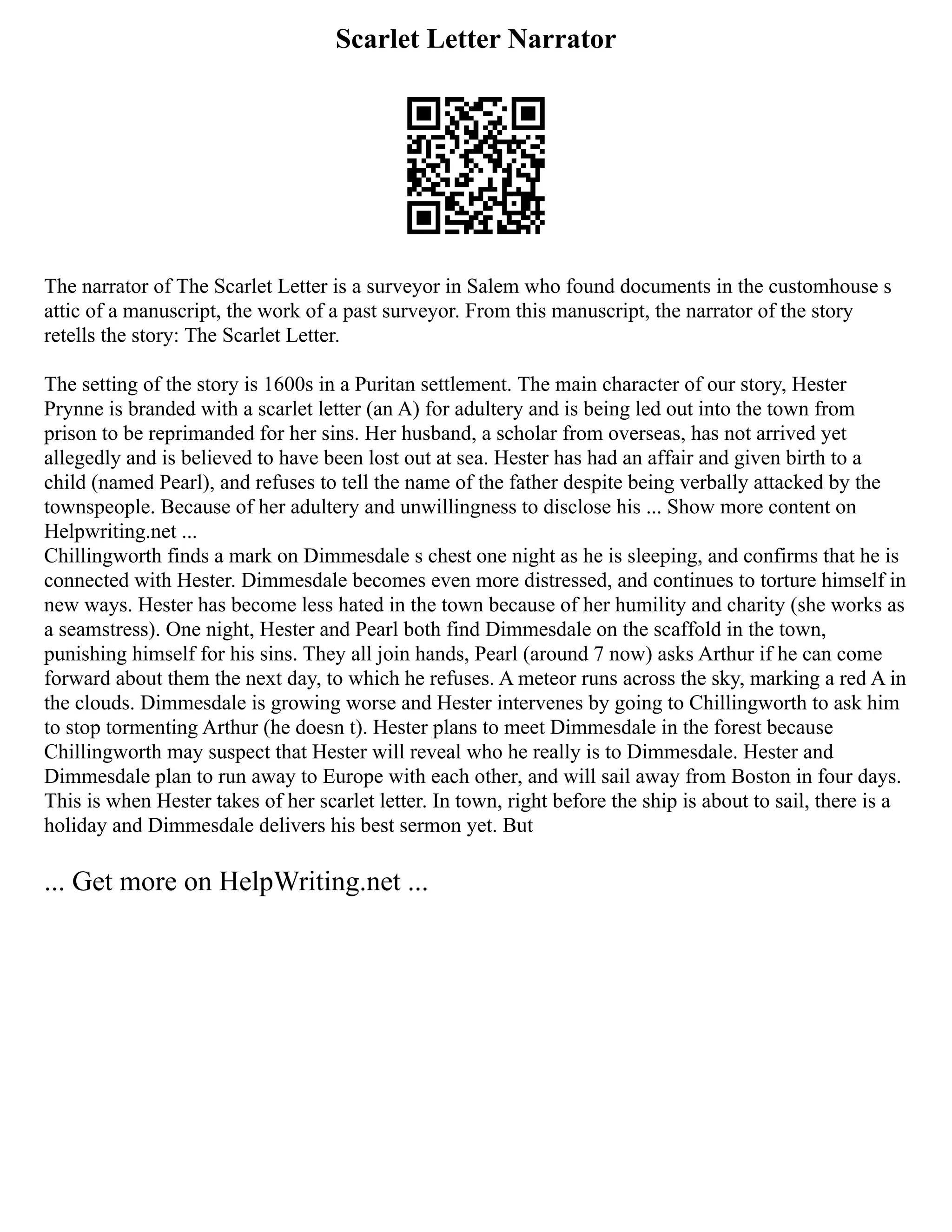 Scarlet Letter Narrator
The narrator of The Scarlet Letter is a surveyor in Salem who found documents in the customhouse s
attic of a manuscript, the work of a past surveyor. From this manuscript, the narrator of the story
retells the story: The Scarlet Letter.
The setting of the story is 1600s in a Puritan settlement. The main character of our story, Hester
Prynne is branded with a scarlet letter (an A) for adultery and is being led out into the town from
prison to be reprimanded for her sins. Her husband, a scholar from overseas, has not arrived yet
allegedly and is believed to have been lost out at sea. Hester has had an affair and given birth to a
child (named Pearl), and refuses to tell the name of the father despite being verbally attacked by the
townspeople. Because of her adultery and unwillingness to disclose his ... Show more content on
Helpwriting.net ...
Chillingworth finds a mark on Dimmesdale s chest one night as he is sleeping, and confirms that he is
connected with Hester. Dimmesdale becomes even more distressed, and continues to torture himself in
new ways. Hester has become less hated in the town because of her humility and charity (she works as
a seamstress). One night, Hester and Pearl both find Dimmesdale on the scaffold in the town,
punishing himself for his sins. They all join hands, Pearl (around 7 now) asks Arthur if he can come
forward about them the next day, to which he refuses. A meteor runs across the sky, marking a red A in
the clouds. Dimmesdale is growing worse and Hester intervenes by going to Chillingworth to ask him
to stop tormenting Arthur (he doesn t). Hester plans to meet Dimmesdale in the forest because
Chillingworth may suspect that Hester will reveal who he really is to Dimmesdale. Hester and
Dimmesdale plan to run away to Europe with each other, and will sail away from Boston in four days.
This is when Hester takes of her scarlet letter. In town, right before the ship is about to sail, there is a
holiday and Dimmesdale delivers his best sermon yet. But
... Get more on HelpWriting.net ...
 
