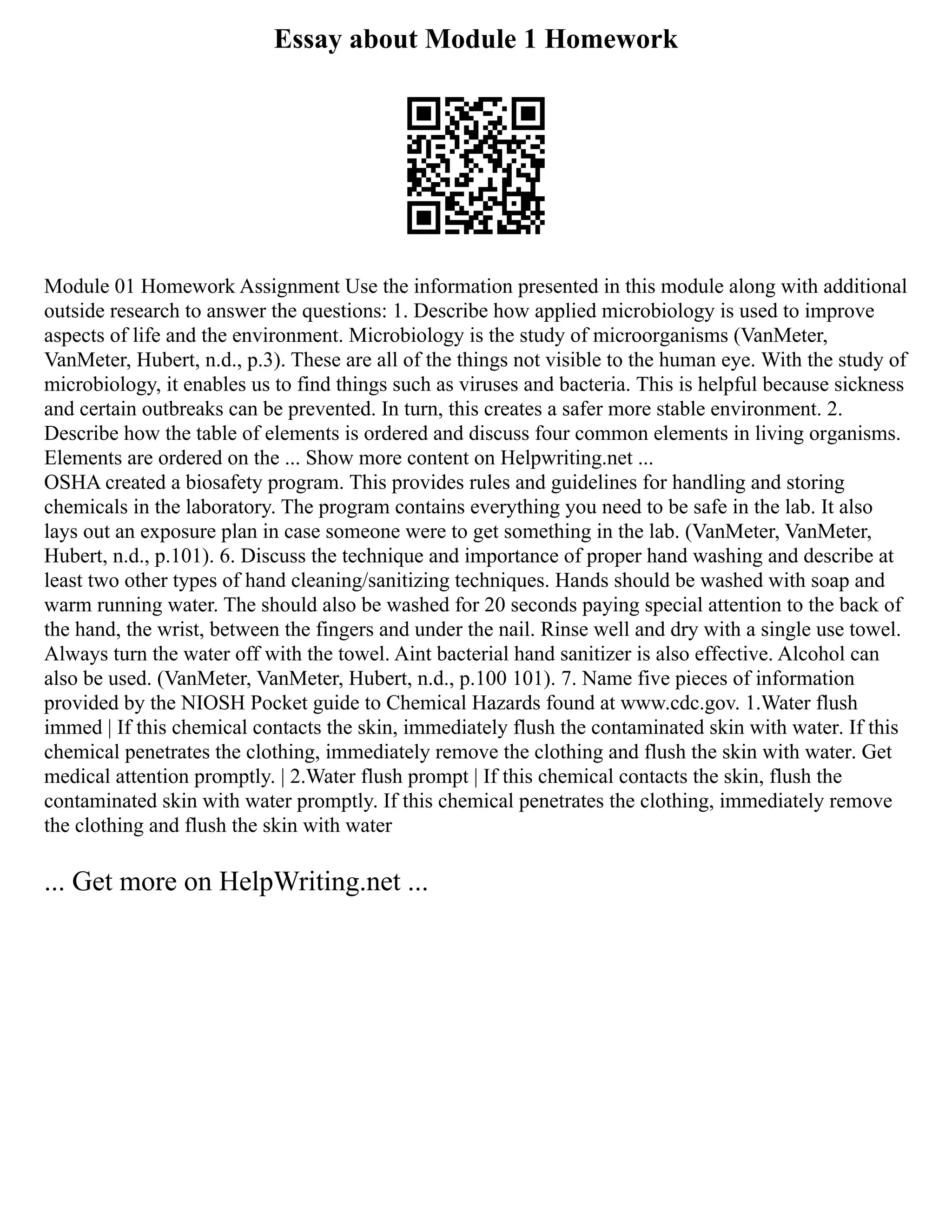 Essay about Module 1 Homework
Module 01 Homework Assignment Use the information presented in this module along with additional
outside research to answer the questions: 1. Describe how applied microbiology is used to improve
aspects of life and the environment. Microbiology is the study of microorganisms (VanMeter,
VanMeter, Hubert, n.d., p.3). These are all of the things not visible to the human eye. With the study of
microbiology, it enables us to find things such as viruses and bacteria. This is helpful because sickness
and certain outbreaks can be prevented. In turn, this creates a safer more stable environment. 2.
Describe how the table of elements is ordered and discuss four common elements in living organisms.
Elements are ordered on the ... Show more content on Helpwriting.net ...
OSHA created a biosafety program. This provides rules and guidelines for handling and storing
chemicals in the laboratory. The program contains everything you need to be safe in the lab. It also
lays out an exposure plan in case someone were to get something in the lab. (VanMeter, VanMeter,
Hubert, n.d., p.101). 6. Discuss the technique and importance of proper hand washing and describe at
least two other types of hand cleaning/sanitizing techniques. Hands should be washed with soap and
warm running water. The should also be washed for 20 seconds paying special attention to the back of
the hand, the wrist, between the fingers and under the nail. Rinse well and dry with a single use towel.
Always turn the water off with the towel. Aint bacterial hand sanitizer is also effective. Alcohol can
also be used. (VanMeter, VanMeter, Hubert, n.d., p.100 101). 7. Name five pieces of information
provided by the NIOSH Pocket guide to Chemical Hazards found at www.cdc.gov. 1.Water flush
immed | If this chemical contacts the skin, immediately flush the contaminated skin with water. If this
chemical penetrates the clothing, immediately remove the clothing and flush the skin with water. Get
medical attention promptly. | 2.Water flush prompt | If this chemical contacts the skin, flush the
contaminated skin with water promptly. If this chemical penetrates the clothing, immediately remove
the clothing and flush the skin with water
... Get more on HelpWriting.net ...
 