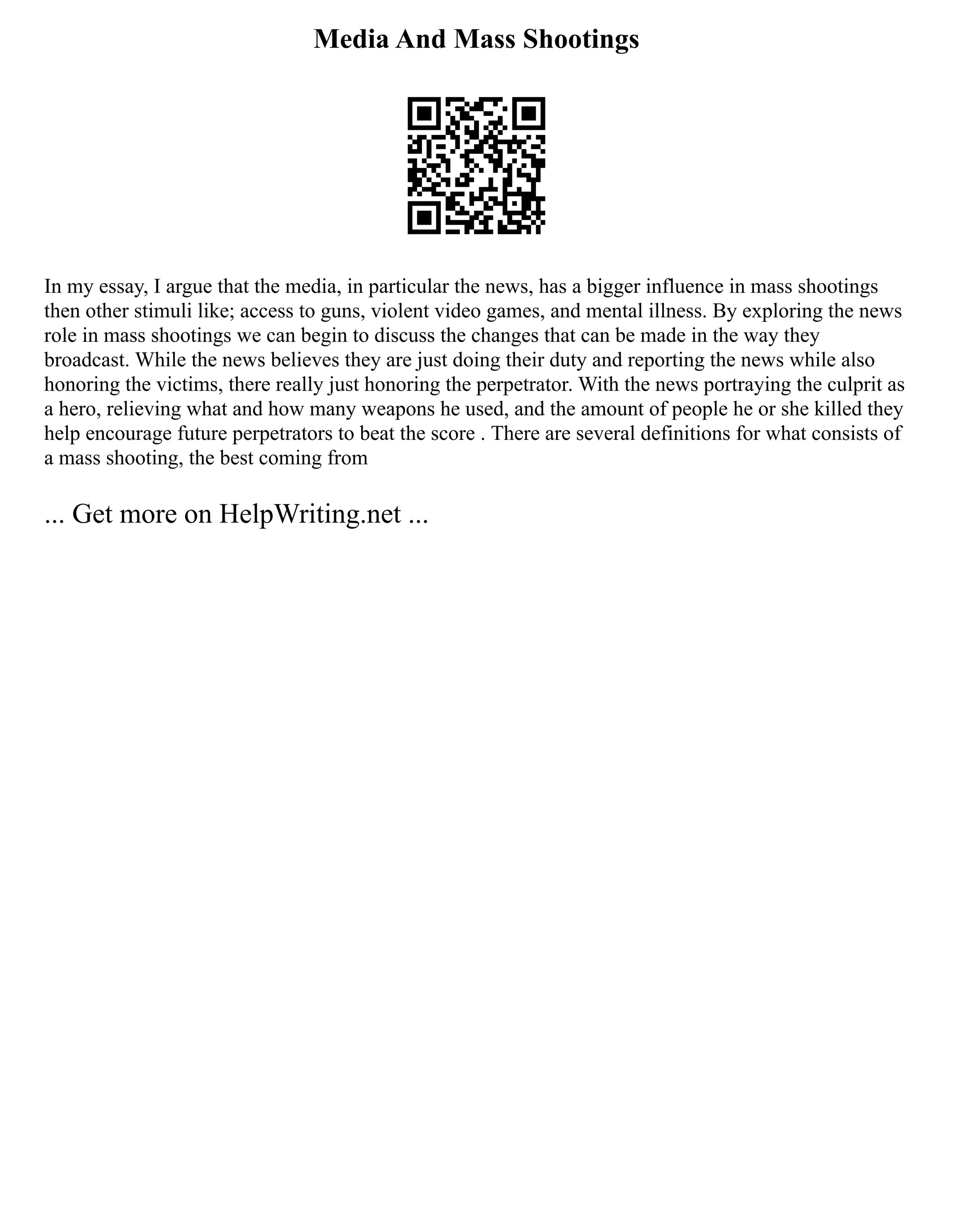 Media And Mass Shootings
In my essay, I argue that the media, in particular the news, has a bigger influence in mass shootings
then other stimuli like; access to guns, violent video games, and mental illness. By exploring the news
role in mass shootings we can begin to discuss the changes that can be made in the way they
broadcast. While the news believes they are just doing their duty and reporting the news while also
honoring the victims, there really just honoring the perpetrator. With the news portraying the culprit as
a hero, relieving what and how many weapons he used, and the amount of people he or she killed they
help encourage future perpetrators to beat the score . There are several definitions for what consists of
a mass shooting, the best coming from
... Get more on HelpWriting.net ...
 