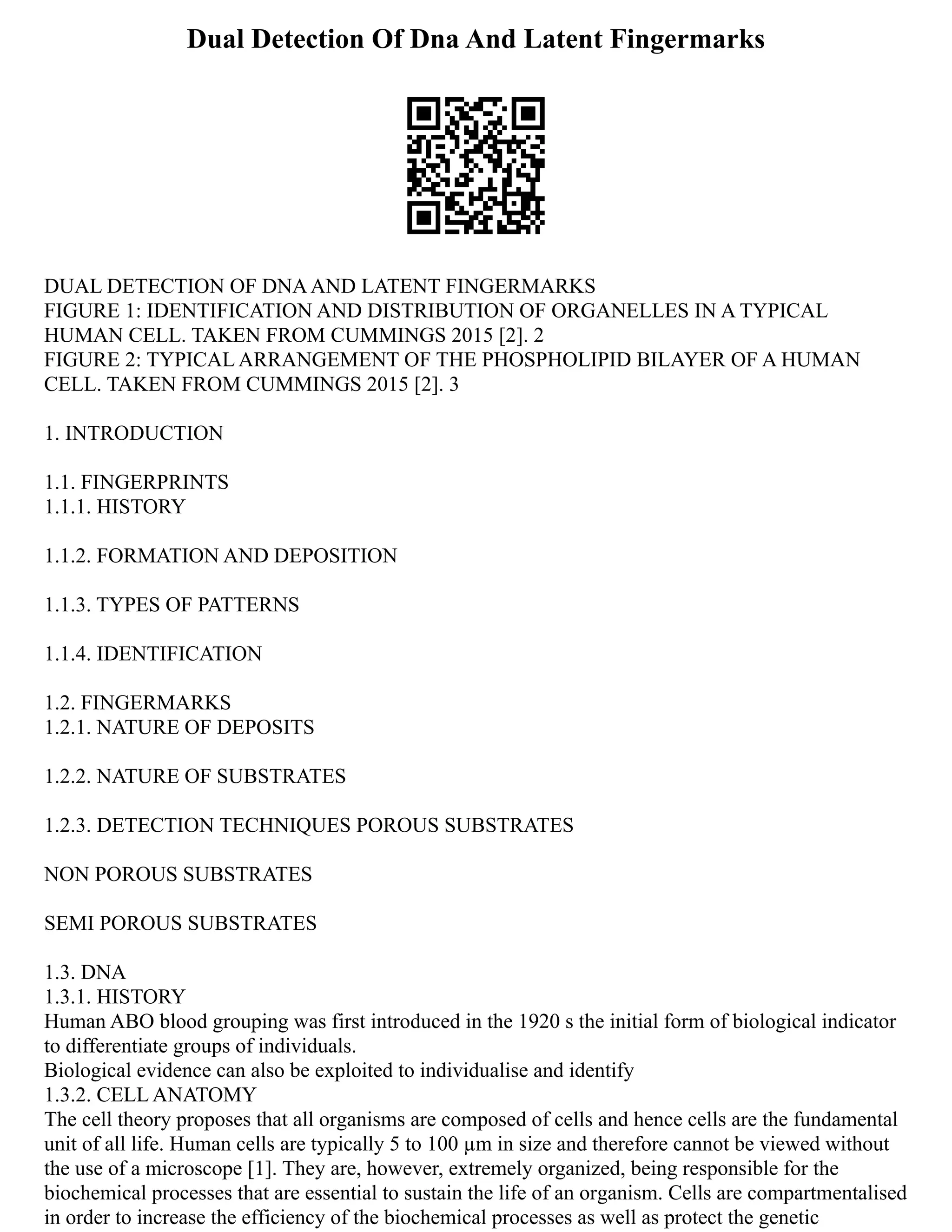 Dual Detection Of Dna And Latent Fingermarks
DUAL DETECTION OF DNAAND LATENT FINGERMARKS
FIGURE 1: IDENTIFICATION AND DISTRIBUTION OF ORGANELLES IN A TYPICAL
HUMAN CELL. TAKEN FROM CUMMINGS 2015 [2]. 2
FIGURE 2: TYPICAL ARRANGEMENT OF THE PHOSPHOLIPID BILAYER OF A HUMAN
CELL. TAKEN FROM CUMMINGS 2015 [2]. 3
1. INTRODUCTION
1.1. FINGERPRINTS
1.1.1. HISTORY
1.1.2. FORMATION AND DEPOSITION
1.1.3. TYPES OF PATTERNS
1.1.4. IDENTIFICATION
1.2. FINGERMARKS
1.2.1. NATURE OF DEPOSITS
1.2.2. NATURE OF SUBSTRATES
1.2.3. DETECTION TECHNIQUES POROUS SUBSTRATES
NON POROUS SUBSTRATES
SEMI POROUS SUBSTRATES
1.3. DNA
1.3.1. HISTORY
Human ABO blood grouping was first introduced in the 1920 s the initial form of biological indicator
to differentiate groups of individuals.
Biological evidence can also be exploited to individualise and identify
1.3.2. CELL ANATOMY
The cell theory proposes that all organisms are composed of cells and hence cells are the fundamental
unit of all life. Human cells are typically 5 to 100 µm in size and therefore cannot be viewed without
the use of a microscope [1]. They are, however, extremely organized, being responsible for the
biochemical processes that are essential to sustain the life of an organism. Cells are compartmentalised
in order to increase the efficiency of the biochemical processes as well as protect the genetic
 