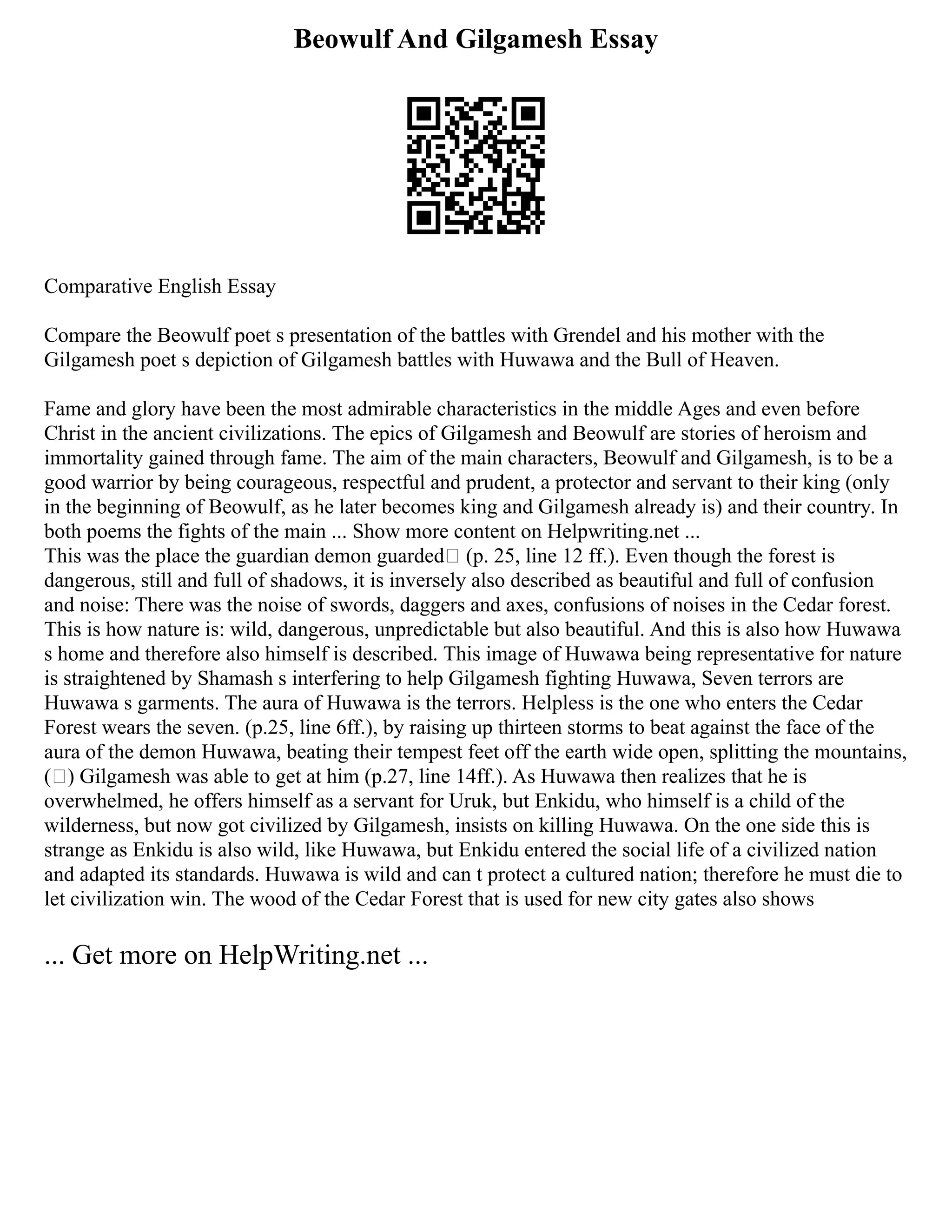 Beowulf And Gilgamesh Essay
Comparative English Essay
Compare the Beowulf poet s presentation of the battles with Grendel and his mother with the
Gilgamesh poet s depiction of Gilgamesh battles with Huwawa and the Bull of Heaven.
Fame and glory have been the most admirable characteristics in the middle Ages and even before
Christ in the ancient civilizations. The epics of Gilgamesh and Beowulf are stories of heroism and
immortality gained through fame. The aim of the main characters, Beowulf and Gilgamesh, is to be a
good warrior by being courageous, respectful and prudent, a protector and servant to their king (only
in the beginning of Beowulf, as he later becomes king and Gilgamesh already is) and their country. In
both poems the fights of the main ... Show more content on Helpwriting.net ...
This was the place the guardian demon guarded (p. 25, line 12 ff.). Even though the forest is
dangerous, still and full of shadows, it is inversely also described as beautiful and full of confusion
and noise: There was the noise of swords, daggers and axes, confusions of noises in the Cedar forest.
This is how nature is: wild, dangerous, unpredictable but also beautiful. And this is also how Huwawa
s home and therefore also himself is described. This image of Huwawa being representative for nature
is straightened by Shamash s interfering to help Gilgamesh fighting Huwawa, Seven terrors are
Huwawa s garments. The aura of Huwawa is the terrors. Helpless is the one who enters the Cedar
Forest wears the seven. (p.25, line 6ff.), by raising up thirteen storms to beat against the face of the
aura of the demon Huwawa, beating their tempest feet off the earth wide open, splitting the mountains,
( ) Gilgamesh was able to get at him (p.27, line 14ff.). As Huwawa then realizes that he is
overwhelmed, he offers himself as a servant for Uruk, but Enkidu, who himself is a child of the
wilderness, but now got civilized by Gilgamesh, insists on killing Huwawa. On the one side this is
strange as Enkidu is also wild, like Huwawa, but Enkidu entered the social life of a civilized nation
and adapted its standards. Huwawa is wild and can t protect a cultured nation; therefore he must die to
let civilization win. The wood of the Cedar Forest that is used for new city gates also shows
... Get more on HelpWriting.net ...
 