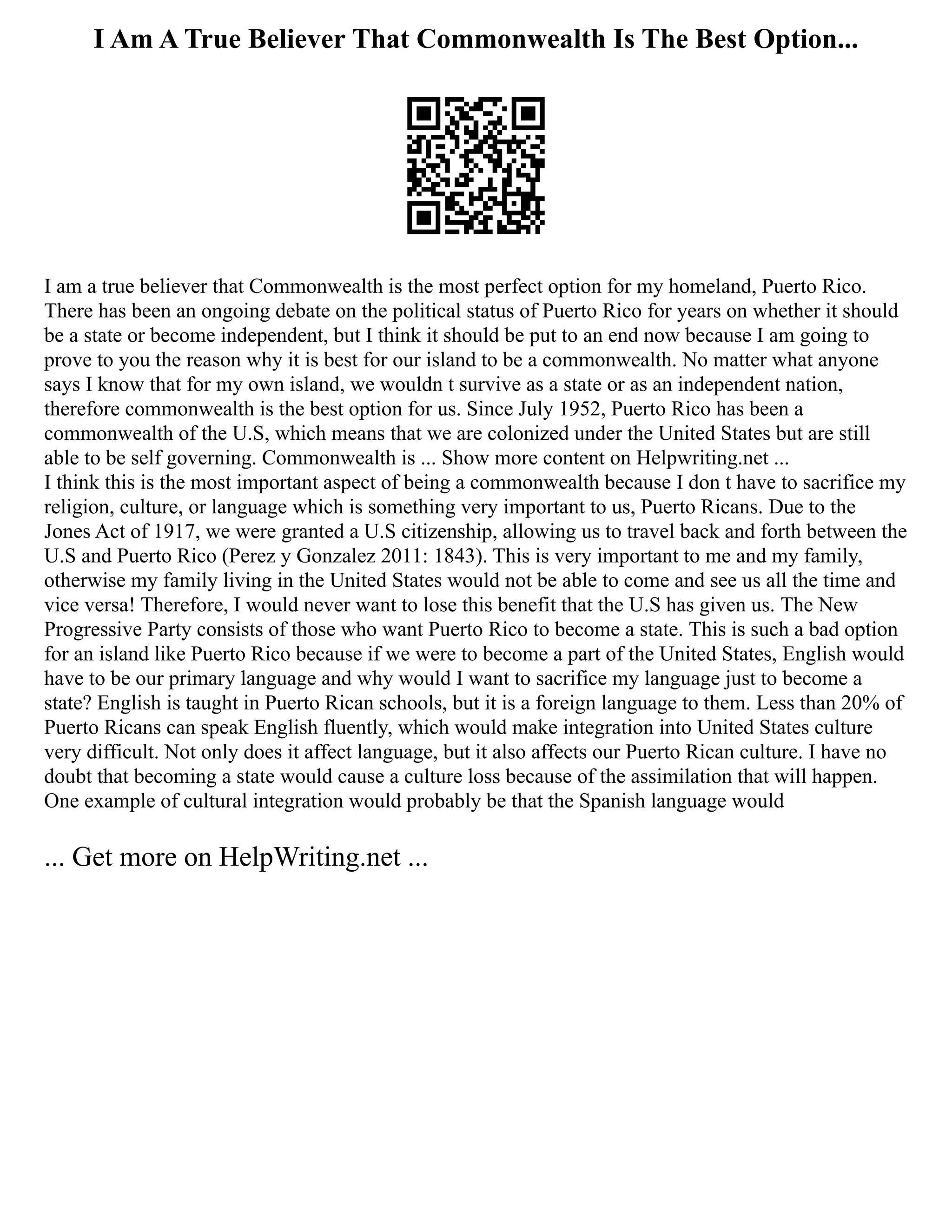 I Am A True Believer That Commonwealth Is The Best Option...
I am a true believer that Commonwealth is the most perfect option for my homeland, Puerto Rico.
There has been an ongoing debate on the political status of Puerto Rico for years on whether it should
be a state or become independent, but I think it should be put to an end now because I am going to
prove to you the reason why it is best for our island to be a commonwealth. No matter what anyone
says I know that for my own island, we wouldn t survive as a state or as an independent nation,
therefore commonwealth is the best option for us. Since July 1952, Puerto Rico has been a
commonwealth of the U.S, which means that we are colonized under the United States but are still
able to be self governing. Commonwealth is ... Show more content on Helpwriting.net ...
I think this is the most important aspect of being a commonwealth because I don t have to sacrifice my
religion, culture, or language which is something very important to us, Puerto Ricans. Due to the
Jones Act of 1917, we were granted a U.S citizenship, allowing us to travel back and forth between the
U.S and Puerto Rico (Perez y Gonzalez 2011: 1843). This is very important to me and my family,
otherwise my family living in the United States would not be able to come and see us all the time and
vice versa! Therefore, I would never want to lose this benefit that the U.S has given us. The New
Progressive Party consists of those who want Puerto Rico to become a state. This is such a bad option
for an island like Puerto Rico because if we were to become a part of the United States, English would
have to be our primary language and why would I want to sacrifice my language just to become a
state? English is taught in Puerto Rican schools, but it is a foreign language to them. Less than 20% of
Puerto Ricans can speak English fluently, which would make integration into United States culture
very difficult. Not only does it affect language, but it also affects our Puerto Rican culture. I have no
doubt that becoming a state would cause a culture loss because of the assimilation that will happen.
One example of cultural integration would probably be that the Spanish language would
... Get more on HelpWriting.net ...
 