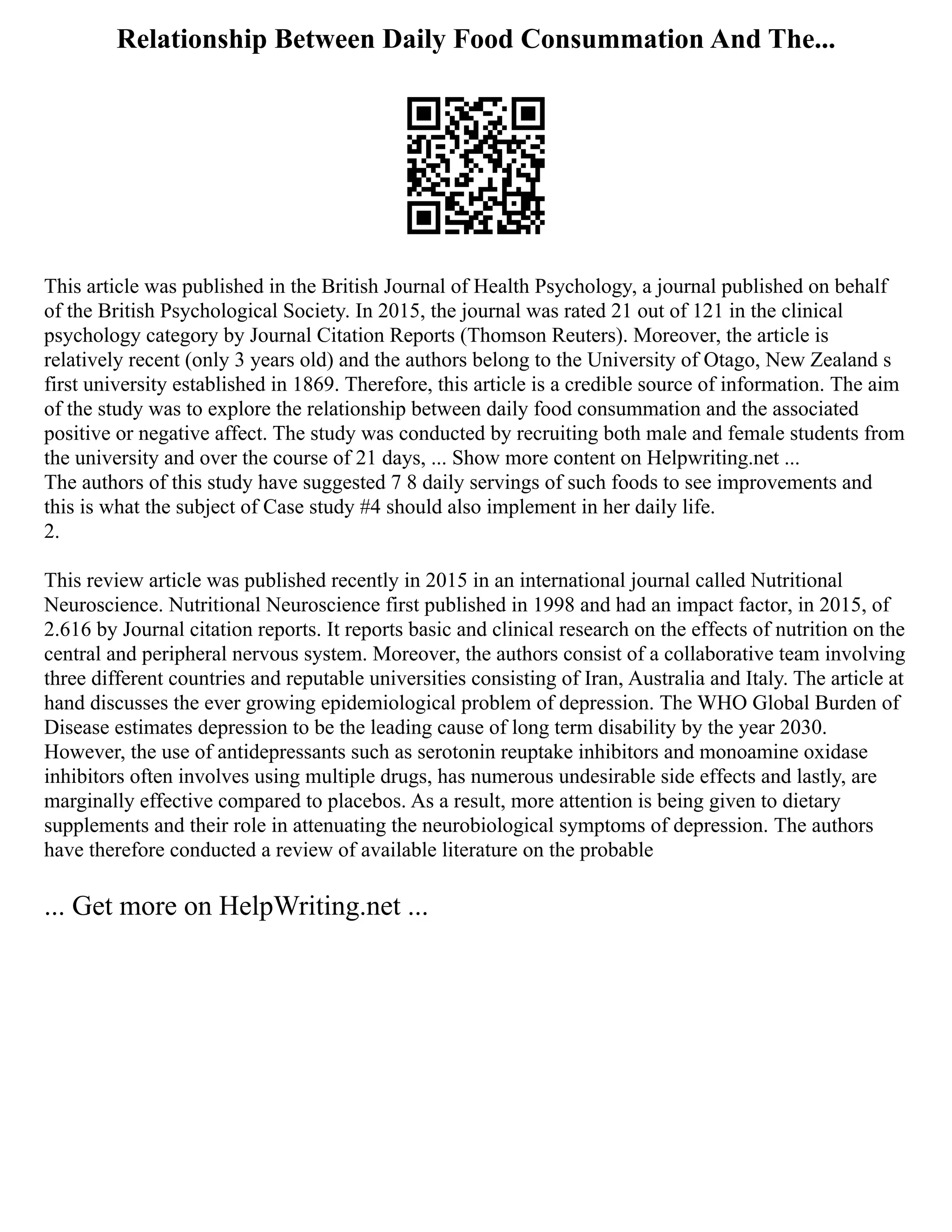 Relationship Between Daily Food Consummation And The...
This article was published in the British Journal of Health Psychology, a journal published on behalf
of the British Psychological Society. In 2015, the journal was rated 21 out of 121 in the clinical
psychology category by Journal Citation Reports (Thomson Reuters). Moreover, the article is
relatively recent (only 3 years old) and the authors belong to the University of Otago, New Zealand s
first university established in 1869. Therefore, this article is a credible source of information. The aim
of the study was to explore the relationship between daily food consummation and the associated
positive or negative affect. The study was conducted by recruiting both male and female students from
the university and over the course of 21 days, ... Show more content on Helpwriting.net ...
The authors of this study have suggested 7 8 daily servings of such foods to see improvements and
this is what the subject of Case study #4 should also implement in her daily life.
2.
This review article was published recently in 2015 in an international journal called Nutritional
Neuroscience. Nutritional Neuroscience first published in 1998 and had an impact factor, in 2015, of
2.616 by Journal citation reports. It reports basic and clinical research on the effects of nutrition on the
central and peripheral nervous system. Moreover, the authors consist of a collaborative team involving
three different countries and reputable universities consisting of Iran, Australia and Italy. The article at
hand discusses the ever growing epidemiological problem of depression. The WHO Global Burden of
Disease estimates depression to be the leading cause of long term disability by the year 2030.
However, the use of antidepressants such as serotonin reuptake inhibitors and monoamine oxidase
inhibitors often involves using multiple drugs, has numerous undesirable side effects and lastly, are
marginally effective compared to placebos. As a result, more attention is being given to dietary
supplements and their role in attenuating the neurobiological symptoms of depression. The authors
have therefore conducted a review of available literature on the probable
... Get more on HelpWriting.net ...
 