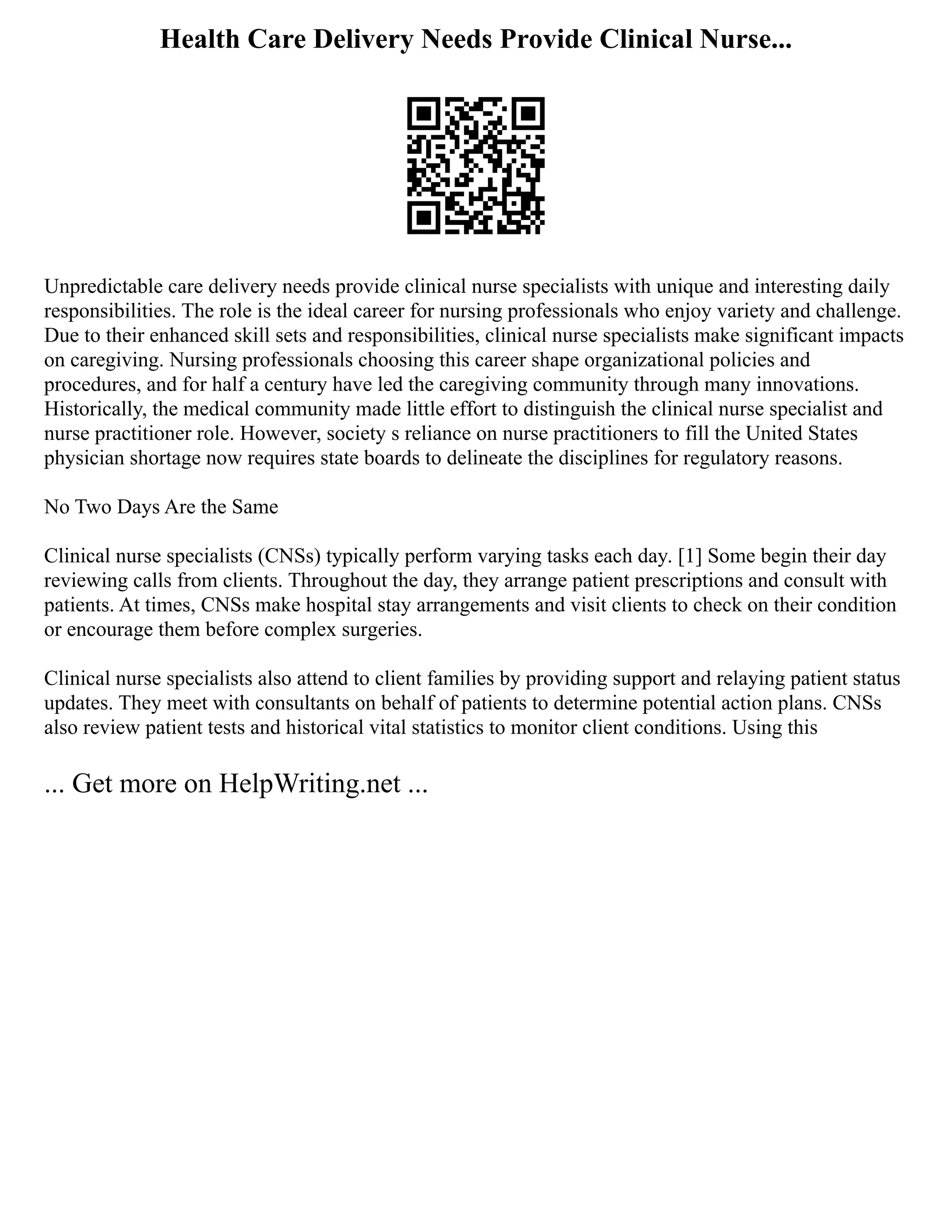 Health Care Delivery Needs Provide Clinical Nurse...
Unpredictable care delivery needs provide clinical nurse specialists with unique and interesting daily
responsibilities. The role is the ideal career for nursing professionals who enjoy variety and challenge.
Due to their enhanced skill sets and responsibilities, clinical nurse specialists make significant impacts
on caregiving. Nursing professionals choosing this career shape organizational policies and
procedures, and for half a century have led the caregiving community through many innovations.
Historically, the medical community made little effort to distinguish the clinical nurse specialist and
nurse practitioner role. However, society s reliance on nurse practitioners to fill the United States
physician shortage now requires state boards to delineate the disciplines for regulatory reasons.
No Two Days Are the Same
Clinical nurse specialists (CNSs) typically perform varying tasks each day. [1] Some begin their day
reviewing calls from clients. Throughout the day, they arrange patient prescriptions and consult with
patients. At times, CNSs make hospital stay arrangements and visit clients to check on their condition
or encourage them before complex surgeries.
Clinical nurse specialists also attend to client families by providing support and relaying patient status
updates. They meet with consultants on behalf of patients to determine potential action plans. CNSs
also review patient tests and historical vital statistics to monitor client conditions. Using this
... Get more on HelpWriting.net ...
 