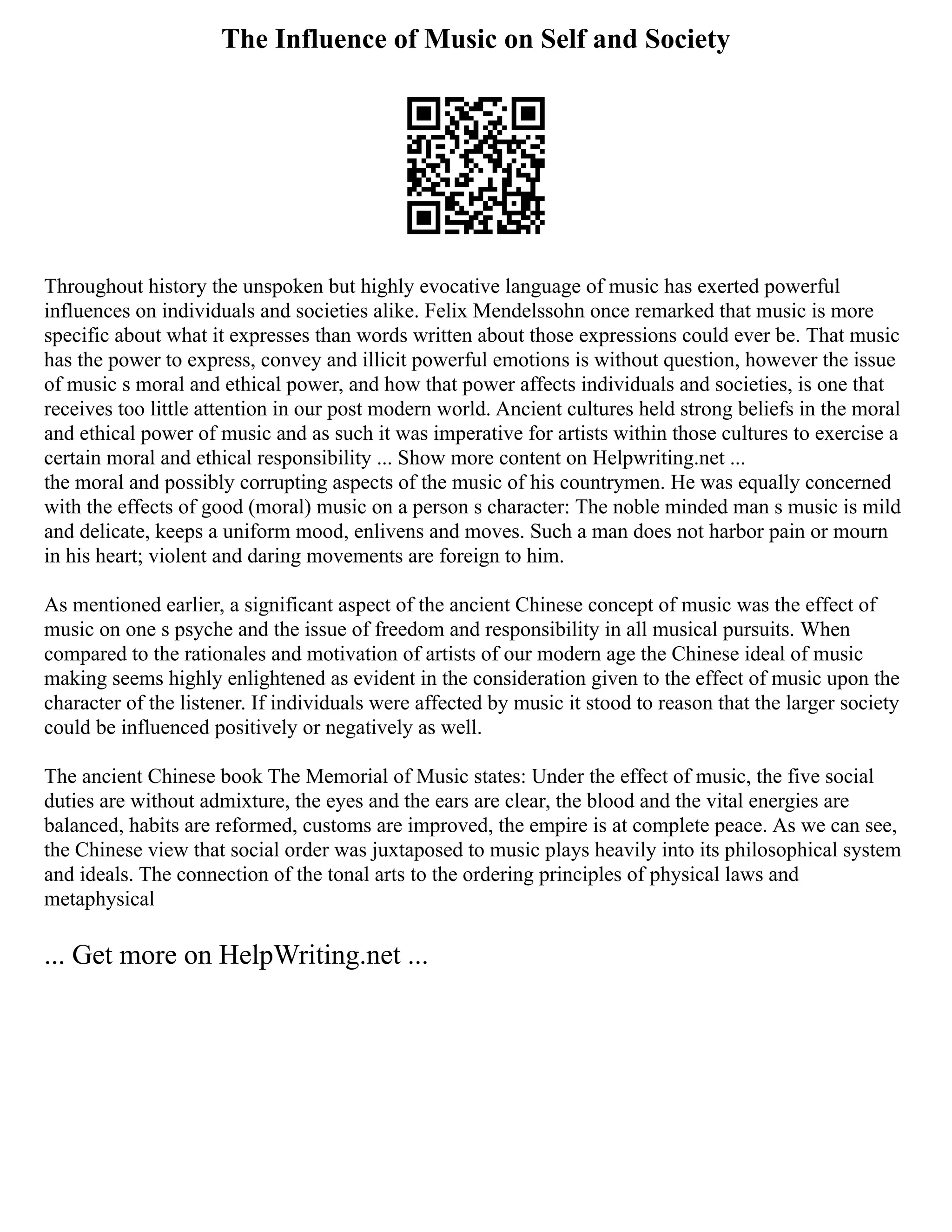 The Influence of Music on Self and Society
Throughout history the unspoken but highly evocative language of music has exerted powerful
influences on individuals and societies alike. Felix Mendelssohn once remarked that music is more
specific about what it expresses than words written about those expressions could ever be. That music
has the power to express, convey and illicit powerful emotions is without question, however the issue
of music s moral and ethical power, and how that power affects individuals and societies, is one that
receives too little attention in our post modern world. Ancient cultures held strong beliefs in the moral
and ethical power of music and as such it was imperative for artists within those cultures to exercise a
certain moral and ethical responsibility ... Show more content on Helpwriting.net ...
the moral and possibly corrupting aspects of the music of his countrymen. He was equally concerned
with the effects of good (moral) music on a person s character: The noble minded man s music is mild
and delicate, keeps a uniform mood, enlivens and moves. Such a man does not harbor pain or mourn
in his heart; violent and daring movements are foreign to him.
As mentioned earlier, a significant aspect of the ancient Chinese concept of music was the effect of
music on one s psyche and the issue of freedom and responsibility in all musical pursuits. When
compared to the rationales and motivation of artists of our modern age the Chinese ideal of music
making seems highly enlightened as evident in the consideration given to the effect of music upon the
character of the listener. If individuals were affected by music it stood to reason that the larger society
could be influenced positively or negatively as well.
The ancient Chinese book The Memorial of Music states: Under the effect of music, the five social
duties are without admixture, the eyes and the ears are clear, the blood and the vital energies are
balanced, habits are reformed, customs are improved, the empire is at complete peace. As we can see,
the Chinese view that social order was juxtaposed to music plays heavily into its philosophical system
and ideals. The connection of the tonal arts to the ordering principles of physical laws and
metaphysical
... Get more on HelpWriting.net ...
 