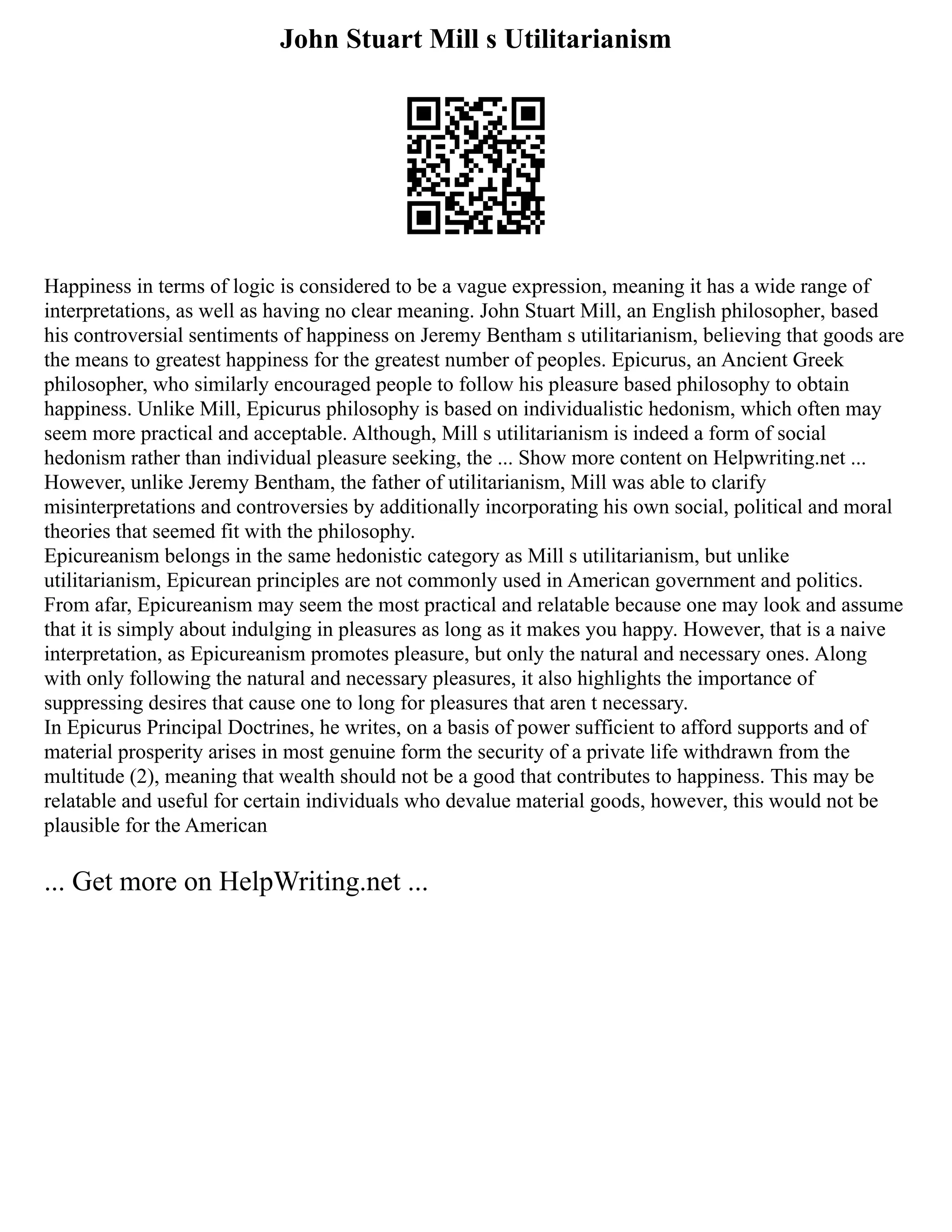 John Stuart Mill s Utilitarianism
Happiness in terms of logic is considered to be a vague expression, meaning it has a wide range of
interpretations, as well as having no clear meaning. John Stuart Mill, an English philosopher, based
his controversial sentiments of happiness on Jeremy Bentham s utilitarianism, believing that goods are
the means to greatest happiness for the greatest number of peoples. Epicurus, an Ancient Greek
philosopher, who similarly encouraged people to follow his pleasure based philosophy to obtain
happiness. Unlike Mill, Epicurus philosophy is based on individualistic hedonism, which often may
seem more practical and acceptable. Although, Mill s utilitarianism is indeed a form of social
hedonism rather than individual pleasure seeking, the ... Show more content on Helpwriting.net ...
However, unlike Jeremy Bentham, the father of utilitarianism, Mill was able to clarify
misinterpretations and controversies by additionally incorporating his own social, political and moral
theories that seemed fit with the philosophy.
Epicureanism belongs in the same hedonistic category as Mill s utilitarianism, but unlike
utilitarianism, Epicurean principles are not commonly used in American government and politics.
From afar, Epicureanism may seem the most practical and relatable because one may look and assume
that it is simply about indulging in pleasures as long as it makes you happy. However, that is a naive
interpretation, as Epicureanism promotes pleasure, but only the natural and necessary ones. Along
with only following the natural and necessary pleasures, it also highlights the importance of
suppressing desires that cause one to long for pleasures that aren t necessary.
In Epicurus Principal Doctrines, he writes, on a basis of power sufficient to afford supports and of
material prosperity arises in most genuine form the security of a private life withdrawn from the
multitude (2), meaning that wealth should not be a good that contributes to happiness. This may be
relatable and useful for certain individuals who devalue material goods, however, this would not be
plausible for the American
... Get more on HelpWriting.net ...
 