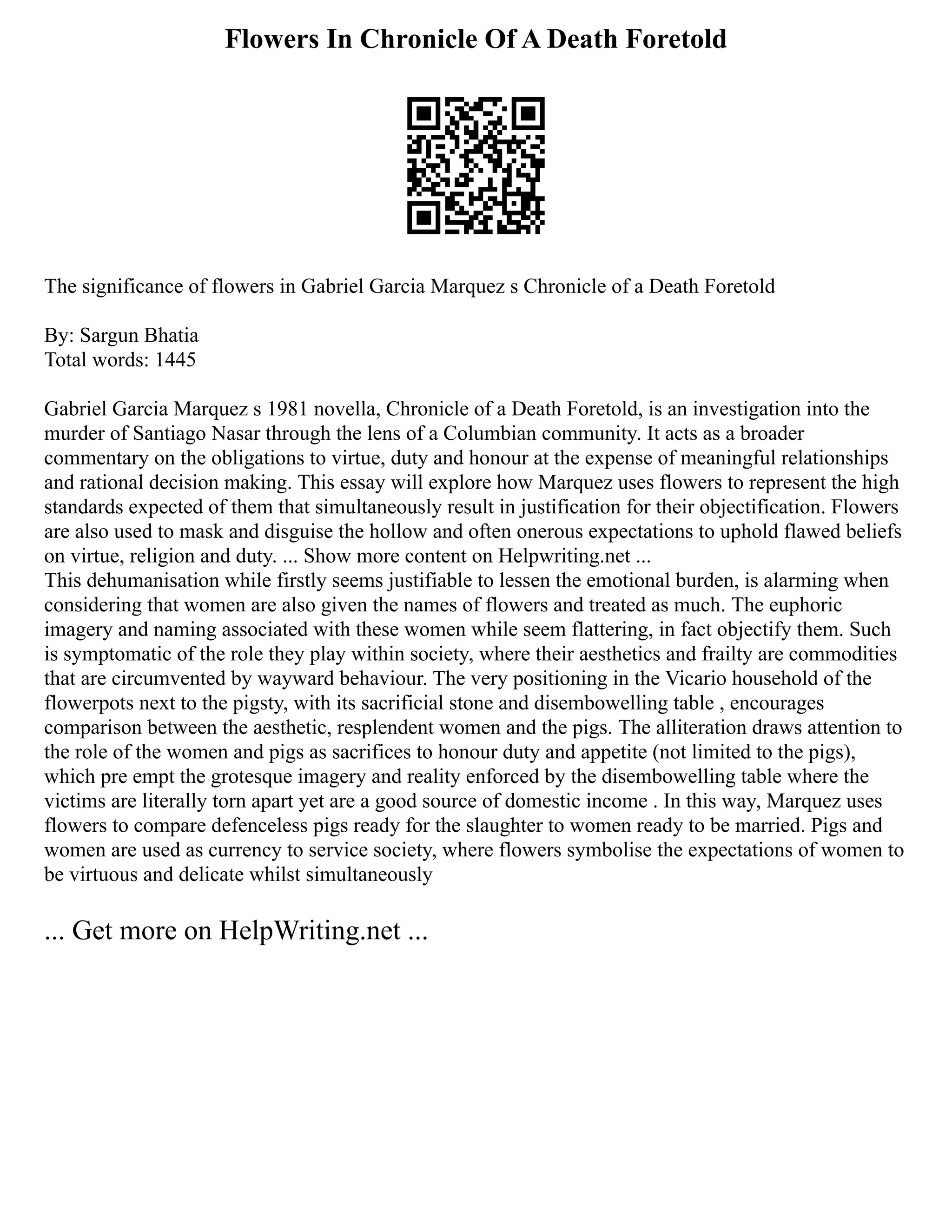 Flowers In Chronicle Of A Death Foretold
The significance of flowers in Gabriel Garcia Marquez s Chronicle of a Death Foretold
By: Sargun Bhatia
Total words: 1445
Gabriel Garcia Marquez s 1981 novella, Chronicle of a Death Foretold, is an investigation into the
murder of Santiago Nasar through the lens of a Columbian community. It acts as a broader
commentary on the obligations to virtue, duty and honour at the expense of meaningful relationships
and rational decision making. This essay will explore how Marquez uses flowers to represent the high
standards expected of them that simultaneously result in justification for their objectification. Flowers
are also used to mask and disguise the hollow and often onerous expectations to uphold flawed beliefs
on virtue, religion and duty. ... Show more content on Helpwriting.net ...
This dehumanisation while firstly seems justifiable to lessen the emotional burden, is alarming when
considering that women are also given the names of flowers and treated as much. The euphoric
imagery and naming associated with these women while seem flattering, in fact objectify them. Such
is symptomatic of the role they play within society, where their aesthetics and frailty are commodities
that are circumvented by wayward behaviour. The very positioning in the Vicario household of the
flowerpots next to the pigsty, with its sacrificial stone and disembowelling table , encourages
comparison between the aesthetic, resplendent women and the pigs. The alliteration draws attention to
the role of the women and pigs as sacrifices to honour duty and appetite (not limited to the pigs),
which pre empt the grotesque imagery and reality enforced by the disembowelling table where the
victims are literally torn apart yet are a good source of domestic income . In this way, Marquez uses
flowers to compare defenceless pigs ready for the slaughter to women ready to be married. Pigs and
women are used as currency to service society, where flowers symbolise the expectations of women to
be virtuous and delicate whilst simultaneously
... Get more on HelpWriting.net ...
 