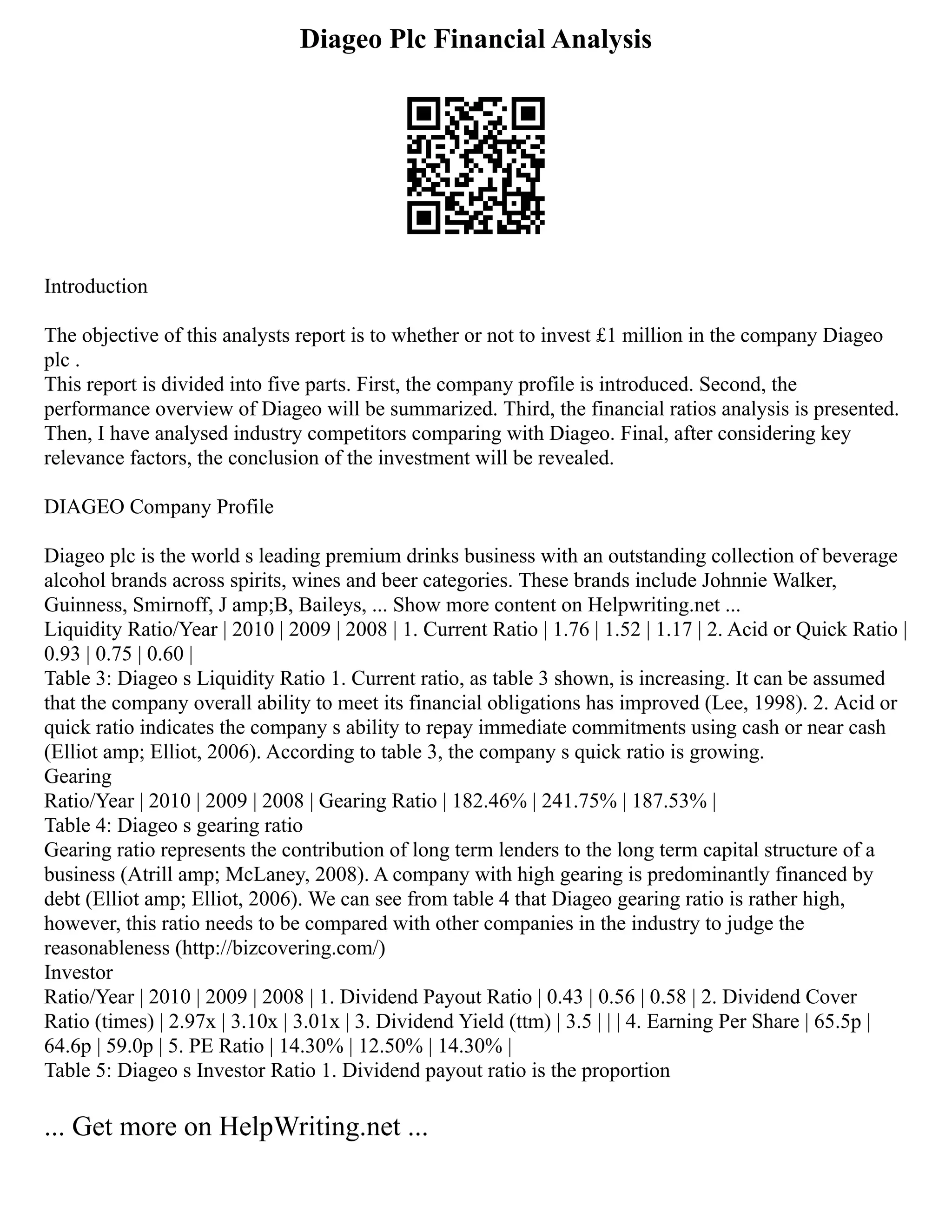 Diageo Plc Financial Analysis
Introduction
The objective of this analysts report is to whether or not to invest £1 million in the company Diageo
plc .
This report is divided into five parts. First, the company profile is introduced. Second, the
performance overview of Diageo will be summarized. Third, the financial ratios analysis is presented.
Then, I have analysed industry competitors comparing with Diageo. Final, after considering key
relevance factors, the conclusion of the investment will be revealed.
DIAGEO Company Profile
Diageo plc is the world s leading premium drinks business with an outstanding collection of beverage
alcohol brands across spirits, wines and beer categories. These brands include Johnnie Walker,
Guinness, Smirnoff, J amp;B, Baileys, ... Show more content on Helpwriting.net ...
Liquidity Ratio/Year | 2010 | 2009 | 2008 | 1. Current Ratio | 1.76 | 1.52 | 1.17 | 2. Acid or Quick Ratio |
0.93 | 0.75 | 0.60 |
Table 3: Diageo s Liquidity Ratio 1. Current ratio, as table 3 shown, is increasing. It can be assumed
that the company overall ability to meet its financial obligations has improved (Lee, 1998). 2. Acid or
quick ratio indicates the company s ability to repay immediate commitments using cash or near cash
(Elliot amp; Elliot, 2006). According to table 3, the company s quick ratio is growing.
Gearing
Ratio/Year | 2010 | 2009 | 2008 | Gearing Ratio | 182.46% | 241.75% | 187.53% |
Table 4: Diageo s gearing ratio
Gearing ratio represents the contribution of long term lenders to the long term capital structure of a
business (Atrill amp; McLaney, 2008). A company with high gearing is predominantly financed by
debt (Elliot amp; Elliot, 2006). We can see from table 4 that Diageo gearing ratio is rather high,
however, this ratio needs to be compared with other companies in the industry to judge the
reasonableness (http://bizcovering.com/)
Investor
Ratio/Year | 2010 | 2009 | 2008 | 1. Dividend Payout Ratio | 0.43 | 0.56 | 0.58 | 2. Dividend Cover
Ratio (times) | 2.97x | 3.10x | 3.01x | 3. Dividend Yield (ttm) | 3.5 | | | 4. Earning Per Share | 65.5p |
64.6p | 59.0p | 5. PE Ratio | 14.30% | 12.50% | 14.30% |
Table 5: Diageo s Investor Ratio 1. Dividend payout ratio is the proportion
... Get more on HelpWriting.net ...
 