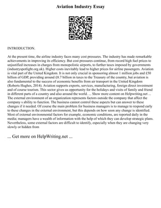 Aviation Industry Essay
INTRODUCTION.
At the present time, the airline industry faces many cost pressures. The industry has made remarkable
achievements in improving its efficiency. But cost pressures continue, from record high fuel prices to
unjustified increases in charges from monopolistic airports, to further taxes imposed by governments
(industryspotlight.org.uk). Higher costs inevitably lead to higher prices for airline passengers. Aviation
is vital part of the United Kingdom. It is not only crucial in sponsoring almost 1 million jobs and £50
billion of GDP, providing around £8.7 billion in taxes to the Treasury of the country, but aviation is
also fundamental to the success of economic benefits from air transport in the United Kingdom
(Roberts Hughes, 2014). Aviation supports exports, services, manufacturing, foreign direct investment
and of course tourism. This sector gives us opportunity for the holidays and visits of family and friend
in different parts of a country and also around the world. ... Show more content on Helpwriting.net ...
The external environment of an organization represents factors outside the company that affect the
company s ability to function. The business cannot control these aspects but can answer to these
changes if it needed. Of course the main problem for business managers is to manage to respond early
to these changes in the external environment, but this depends on how soon any change is identified.
Most of external environmental factors for example, economic conditions, are reported daily in the
media; managers have a wealth of information with the help of which they can develop strategic plans.
Nevertheless, some external factors are difficult to identify, especially when they are changing very
slowly or hidden from
... Get more on HelpWriting.net ...
 
