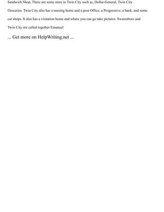 Sandwich Shop. There are some store in Twin City such as, Dollar General, Twin City
Groceries. Twin City also has a nursing home and a post Office, a Progressive, a bank, and some
car shops. It also has a visitation home and where you can go take pictures. Swainsboro and
Twin City are called together Emanuel
... Get more on HelpWriting.net ...
 