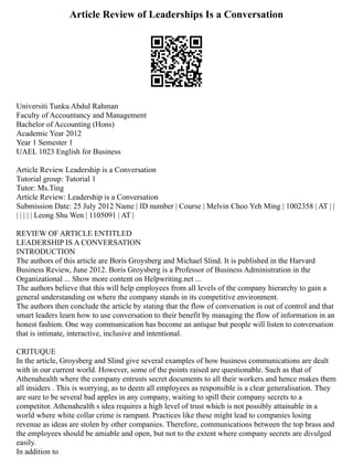 Article Review of Leaderships Is a Conversation
Universiti Tunku Abdul Rahman
Faculty of Accountancy and Management
Bachelor of Accounting (Hons)
Academic Year 2012
Year 1 Semester 1
UAEL 1023 English for Business
Article Review Leadership is a Conversation
Tutorial group: Tutorial 1
Tutor: Ms.Ting
Article Review: Leadership is a Conversation
Submission Date: 25 July 2012 Name | ID number | Course | Melvin Choo Yeh Ming | 1002358 | AT | |
| | | | | Leong Shu Wen | 1105091 | AT |
REVIEW OF ARTICLE ENTITLED
LEADERSHIP IS A CONVERSATION
INTRODUCTION
The authors of this article are Boris Groysberg and Michael Slind. It is published in the Harvard
Business Review, June 2012. Boris Groysberg is a Professor of Business Administration in the
Organizational ... Show more content on Helpwriting.net ...
The authors believe that this will help employees from all levels of the company hierarchy to gain a
general understanding on where the company stands in its competitive environment.
The authors then conclude the article by stating that the flow of conversation is out of control and that
smart leaders learn how to use conversation to their benefit by managing the flow of information in an
honest fashion. One way communication has become an antique but people will listen to conversation
that is intimate, interactive, inclusive and intentional.
CRITUQUE
In the article, Groysberg and Slind give several examples of how business communications are dealt
with in our current world. However, some of the points raised are questionable. Such as that of
Athenahealth where the company entrusts secret documents to all their workers and hence makes them
all insiders . This is worrying, as to deem all employees as responsible is a clear generalisation. They
are sure to be several bad apples in any company, waiting to spill their company secrets to a
competitor. Athenahealth s idea requires a high level of trust which is not possibly attainable in a
world where white collar crime is rampant. Practices like these might lead to companies losing
revenue as ideas are stolen by other companies. Therefore, communications between the top brass and
the employees should be amiable and open, but not to the extent where company secrets are divulged
easily.
In addition to
 