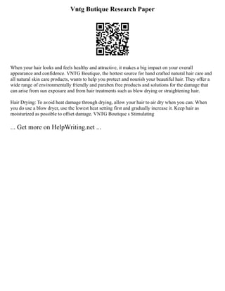 Vntg Butique Research Paper
When your hair looks and feels healthy and attractive, it makes a big impact on your overall
appearance and confidence. VNTG Boutique, the hottest source for hand crafted natural hair care and
all natural skin care products, wants to help you protect and nourish your beautiful hair. They offer a
wide range of environmentally friendly and paraben free products and solutions for the damage that
can arise from sun exposure and from hair treatments such as blow drying or straightening hair.
Hair Drying: To avoid heat damage through drying, allow your hair to air dry when you can. When
you do use a blow dryer, use the lowest heat setting first and gradually increase it. Keep hair as
moisturized as possible to offset damage. VNTG Boutique s Stimulating
... Get more on HelpWriting.net ...
 
