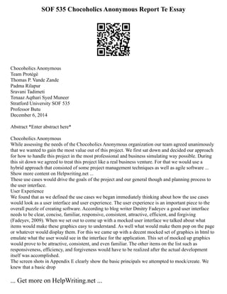 SOF 535 Chocoholics Anonymous Report Te Essay
Chocoholics Anonymous
Team Protégé
Thomas P. Vande Zande
Padma Rilapur
Sravani Tadimeti
Tenaaz Aqthari Syed Muneer
Stratford University SOF 535
Professor Butu
December 6, 2014
Abstract *Enter abstract here*
Chocoholics Anonymous
While assessing the needs of the Chocoholics Anonymous organization our team agreed unanimously
that we wanted to gain the most value out of this project. We first sat down and decided our approach
for how to handle this project in the most professional and business simulating way possible. During
this sit down we agreed to treat this project like a real business venture. For that we would use a
hybrid approach that consisted of some project management techniques as well as agile software ...
Show more content on Helpwriting.net ...
These use cases would drive the goals of the project and our general though and planning process to
the user interface.
User Experience
We found that as we defined the use cases we began immediately thinking about how the use cases
would look as a user interface and user experience. The user experience is an important piece to the
overall puzzle of creating software. According to blog writer Dmitry Fadeyev a good user interface
needs to be clear, concise, familiar, responsive, consistent, attractive, efficient, and forgiving
(Fadeyev, 2009). When we set out to come up with a mocked user interface we talked about what
items would make these graphics easy to understand. As well what would make them pop on the page
or whatever would display them. For this we came up with a decent mocked set of graphics in html to
emulate what the user would see in the interface for the application. This set of mocked up graphics
would prove to be attractive, consistent, and even familiar. The other items on the list such as
responsiveness, efficiency, and forgiveness would have to be realized after the actual development
itself was accomplished.
The screen shots in Appendix E clearly show the basic principals we attempted to mock/create. We
knew that a basic drop
... Get more on HelpWriting.net ...
 
