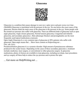 Glaucoma
Glaucoma is a condition that causes damage to your eye s optic nerve and gets worse over time .
(WebMD) Glaucoma is interlinked with the pressure in the eye. No one knows the exact cause of the
glaucoma. Doctors think the main cause of the glaucoma is the pressure in the eye. Some people with
the normal eye pressure also suffer with glaucoma. There are different kinds of glaucoma such as open
angle glaucoma, Angle closure glaucoma, Normal tension glaucoma, Congenital and infantile
glaucoma, and secondary glaucoma s. Beta adrenergic blockers and prostaglandins are the most
frequently used topical medications at present.
Open Angle Glaucoma Is a very common type of glaucoma in 90% patients who suffer with
glaucoma. Open angle means that ... Show more content on Helpwriting.net ...
(Nei. nih. Gov)
Pseudoexfoliation glaucoma it is a systemic disorder. High amount of proteinaceous substance
produced in the ocular tissues. Depending on the cause of these secondary glaucoma s, treatment
includes medicines, laser surgery, or conventional or other glaucoma surgery. In glaucoma
medications, plenty of choices are available to treat glaucoma, including eye drops, laser procedures
and eye surgery all these help to reduce the eye pressure and to protect the optic
... Get more on HelpWriting.net ...
 