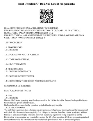 Dual Detection Of Dna And Latent Fingermarks
DUAL DETECTION OF DNAAND LATENT FINGERMARKS
FIGURE 1: IDENTIFICATION AND DISTRIBUTION OF ORGANELLES IN A TYPICAL
HUMAN CELL. TAKEN FROM CUMMINGS 2015 [2]. 2
FIGURE 2: TYPICAL ARRANGEMENT OF THE PHOSPHOLIPID BILAYER OF A HUMAN
CELL. TAKEN FROM CUMMINGS 2015 [2]. 3
1. INTRODUCTION
1.1. FINGERPRINTS
1.1.1. HISTORY
1.1.2. FORMATION AND DEPOSITION
1.1.3. TYPES OF PATTERNS
1.1.4. IDENTIFICATION
1.2. FINGERMARKS
1.2.1. NATURE OF DEPOSITS
1.2.2. NATURE OF SUBSTRATES
1.2.3. DETECTION TECHNIQUES POROUS SUBSTRATES
NON POROUS SUBSTRATES
SEMI POROUS SUBSTRATES
1.3. DNA
1.3.1. HISTORY
Human ABO blood grouping was first introduced in the 1920 s the initial form of biological indicator
to differentiate groups of individuals.
Biological evidence can also be exploited to individualise and identify
1.3.2. CELL ANATOMY
The cell theory proposes that all organisms are composed of cells and hence cells are the fundamental
unit of all life. Human cells are typically 5 to 100 µm in size and therefore cannot be viewed without
the use of a microscope [1]. They are, however, extremely organized, being responsible for the
biochemical processes that are essential to sustain the life of an organism. Cells are compartmentalised
in order to increase the efficiency of the biochemical processes as well as protect the genetic
 