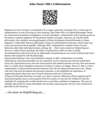 John Stuart Mill s Utilitarianism
Happiness in terms of logic is considered to be a vague expression, meaning it has a wide range of
interpretations, as well as having no clear meaning. John Stuart Mill, an English philosopher, based
his controversial sentiments of happiness on Jeremy Bentham s utilitarianism, believing that goods are
the means to greatest happiness for the greatest number of peoples. Epicurus, an Ancient Greek
philosopher, who similarly encouraged people to follow his pleasure based philosophy to obtain
happiness. Unlike Mill, Epicurus philosophy is based on individualistic hedonism, which often may
seem more practical and acceptable. Although, Mill s utilitarianism is indeed a form of social
hedonism rather than individual pleasure seeking, the ... Show more content on Helpwriting.net ...
However, unlike Jeremy Bentham, the father of utilitarianism, Mill was able to clarify
misinterpretations and controversies by additionally incorporating his own social, political and moral
theories that seemed fit with the philosophy.
Epicureanism belongs in the same hedonistic category as Mill s utilitarianism, but unlike
utilitarianism, Epicurean principles are not commonly used in American government and politics.
From afar, Epicureanism may seem the most practical and relatable because one may look and assume
that it is simply about indulging in pleasures as long as it makes you happy. However, that is a naive
interpretation, as Epicureanism promotes pleasure, but only the natural and necessary ones. Along
with only following the natural and necessary pleasures, it also highlights the importance of
suppressing desires that cause one to long for pleasures that aren t necessary.
In Epicurus Principal Doctrines, he writes, on a basis of power sufficient to afford supports and of
material prosperity arises in most genuine form the security of a private life withdrawn from the
multitude (2), meaning that wealth should not be a good that contributes to happiness. This may be
relatable and useful for certain individuals who devalue material goods, however, this would not be
plausible for the American
... Get more on HelpWriting.net ...
 