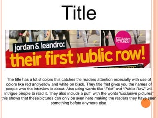 The title has a lot of colors this catches the readers attention especially with use of
colors like red and yellow and white on black. They title frist gives you the names of
people who the interview is about. Also using words like “Frist” and “Public Row” will
intrigue people to read it. They also include a puff with the words “Exclusive pictures”
this shows that these pictures can only be seen here making the readers they have seen
something before anymore else.
Title
 
