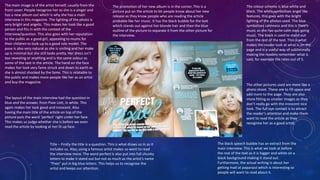 The main image is of the artist herself, usually from the 
front cover. People recognise her as she is a singer and 
has a new album out which is why she has a main 
interview in this magazine. The lighting of the photo is 
very bright and angelic. This makes her look like a good 
person and fits in with the context of the 
interview/question. This also goes with her reputation 
to the public as a good girl, appealing to mums for 
their children to look up to a good role model. The 
pose is also very natural as she is smiling and her make 
up is minimal but she still looks pretty. Her dress isn’t 
too revealing or anything and is the same colour as 
some of the text in the article. The hand on the face 
makes her look very fame struck and down to earth as 
she is almost shocked by the fame. This is relatable to 
the public and makes more people like her as an artist 
and buy the magazine. 
The colour scheme is blue white and 
black. The white symbolises angel like 
features, this goes with the bright 
lighting of the photos used. The blue 
symbolises calmness and this is Pixie’s 
music as she has quite calm easy going 
music. The black is used to stand out 
from the rest of the text. This is what 
makes the reader look at what is on the 
page and is a useful way of subliminally 
making the readers remember what is 
said, for example the rates out of 5. 
The other pictures used are more like a 
photo shoot. These are to fill space and 
add more to the page. They are also 
more fitting as smaller images as they 
don’t really go with the innocent nice 
look. The full eye contact is to attract 
the reader’s attention and make them 
want to read the article as they 
recognise her as a good artist. 
The layout of the main interview had the question in 
blue and the answer, from Pixie Lott, in white. This 
again makes her look good and innocent. Also 
having the main title of the article on top of the 
picture puts the word ‘perfect’ right under her face. 
This makes us judge whether she is before we even 
read the article by looking at her lit up face. 
The black speech bubble has an extract from the 
main interview. This is what we look at before 
the rest of the text as it is bigger and white on a 
black background making it stand out. 
Furthermore, the actual writing is about her 
getting mad at paparazzi which is interesting so 
people will want to read about it. 
The promotion of her new album is in the corner. This is a 
picture put on the article to let people know about her new 
release as they know people who are reading the article 
probable like her music. It has the black bubble for the text 
which stands out against her blonde hair and then the blue 
outline of the picture to separate it from the other picture for 
the interview. 
Title – Firstly the title is a question. This is what draws us in as it 
includes us. Also, using a famous artist makes us want to read 
the interview more. The word perfect is also put into full chunky 
letters to make it stand out but not as much as the artist’s name 
“Pixie” put in big blue letters. This helps us to recognise the 
artist and keeps our attention. 
 