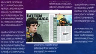 Title - The title is large (it takes up just under a 
third of the page) and at the top of the page 
right above the main image of the artist Jake 
Bugg. It is a play on words 'Bitten by the Bugg' 
to incorporate his name, the reader is drawn to 
what seems like a spelling mistake but through 
further reading of the article we learn the 
reason for this. 'Bitten' and 'Bugg' are also in a 
strong, bold black font compared to the soft, 
white font of 'by the' this makes the words 
stand out and draws your eye to them. There 
are a few words that are in a different colour to 
the rest of the mini paragraph. However these 
are in a softer colour of white to contrast the 
black. This makes us focus and look closer at 
what is written there and read into it. Also the 
large “J” to start off the article is big and bold 
so we can clearly see it and it stand s out. 
Main Image - The close up of his face shows how 
grungy and how he isn’t clean cut. This is to do 
with the messages his music put out. We can also 
tell by his hard expression that he isn’t into all the 
pop music in the chart he is more indie and 
alternate. This relates to the reader and they 
prefer this. His clothing is also down to earth and 
down to normal showing us that he is very close 
to his fans as he is like them. This goes with his 
hair and make up too, he is wearing no stage 
make up as he is not used to that and his hair isn’t 
perfect or styles, he has done it him self or had it 
done very naturally. His clothing also shows to us 
that he isn’t fashionable with the latest trends but 
still looks good. This is a message that is put out 
to go against trends and readers can relate to this. 
Image of artist - As it is a music magazine it is 
expected to see a shot of the artist in action 
with an instrument, it also gives the reader an 
insight into they style of music as you can often 
tell from what instrument they play and what 
they are wearing. 
The colour scheme chosen is a mild green, 
white black and red. The green is very calm 
and reflects how he isn’t a crazed singer 
who is active all the time. Its also not 
electric green so he doesn’t come across as 
really out there. The white is also very calm 
and shows how not all that is said needs to 
stand out. The black text works well with 
the green background as it stands out when 
on top of it. This also works when the 
background is white. Also, with the text 
being black when it is put in bold it really 
stands out and grabs the readers attention. 
The small tag line in the centre of the 
text is a way to let the consumer read 
ahead a little as this is what they’re 
more likely to read before the rest of 
the article as its big text surrounded by 
small text. Its normally one of the most 
exciting parts of the interview or 
something funny to grab the attention 
of the reader and make them want to 
read the rest of the article to find out 
the surrounding information. 
This small timeline of events is a good addition to 
the article. This is because it contrasts the white 
background by having a green one separated from 
the other side with the green background. Also, 
the mini subheadings for the dates are white 
writing highlighted in black meaning they are 
chunky and stand out. 
 