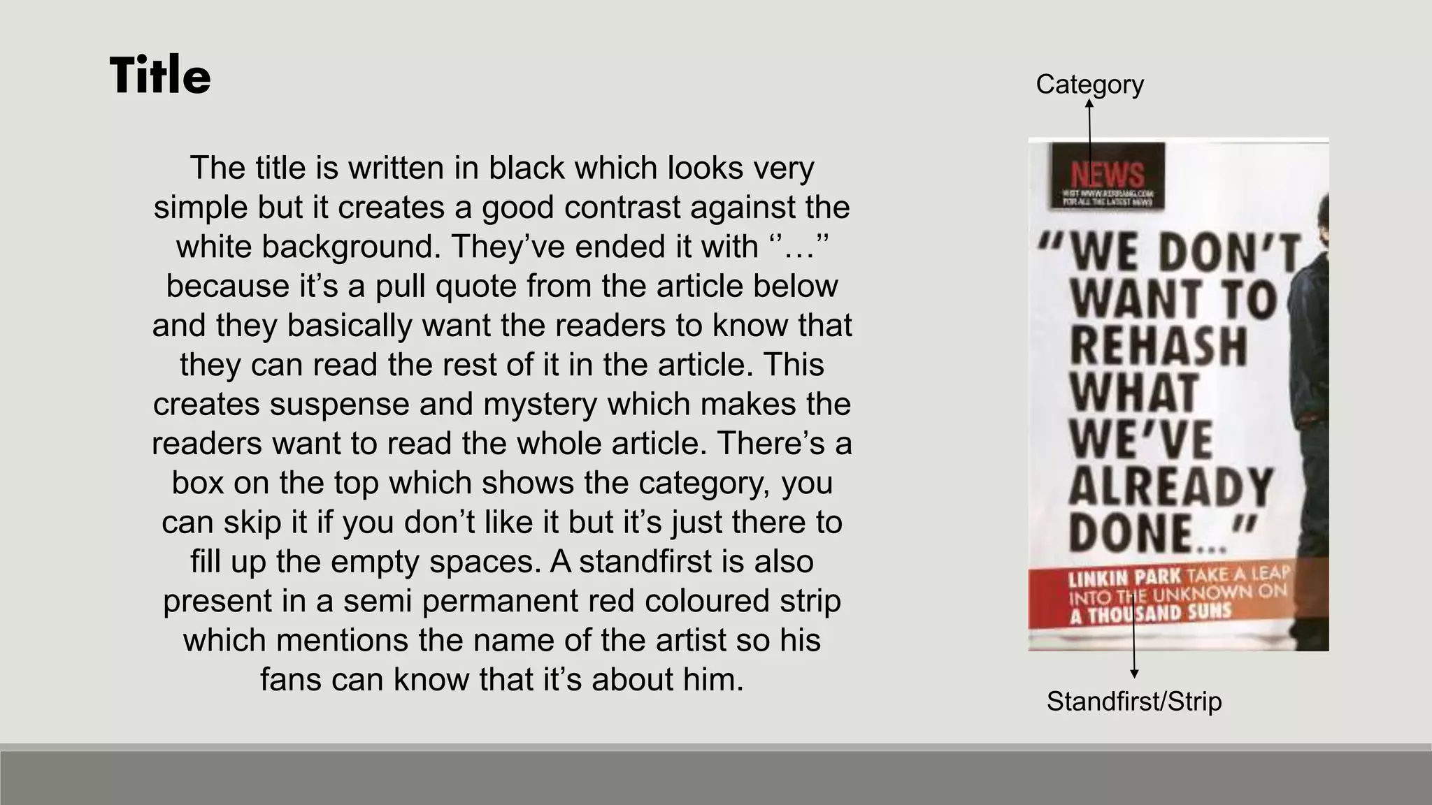 Title Category
Standfirst/Strip
The title is written in black which looks very
simple but it creates a good contrast against the
white background. They’ve ended it with ‘’…’’
because it’s a pull quote from the article below
and they basically want the readers to know that
they can read the rest of it in the article. This
creates suspense and mystery which makes the
readers want to read the whole article. There’s a
box on the top which shows the category, you
can skip it if you don’t like it but it’s just there to
fill up the empty spaces. A standfirst is also
present in a semi permanent red coloured strip
which mentions the name of the artist so his
fans can know that it’s about him.
 