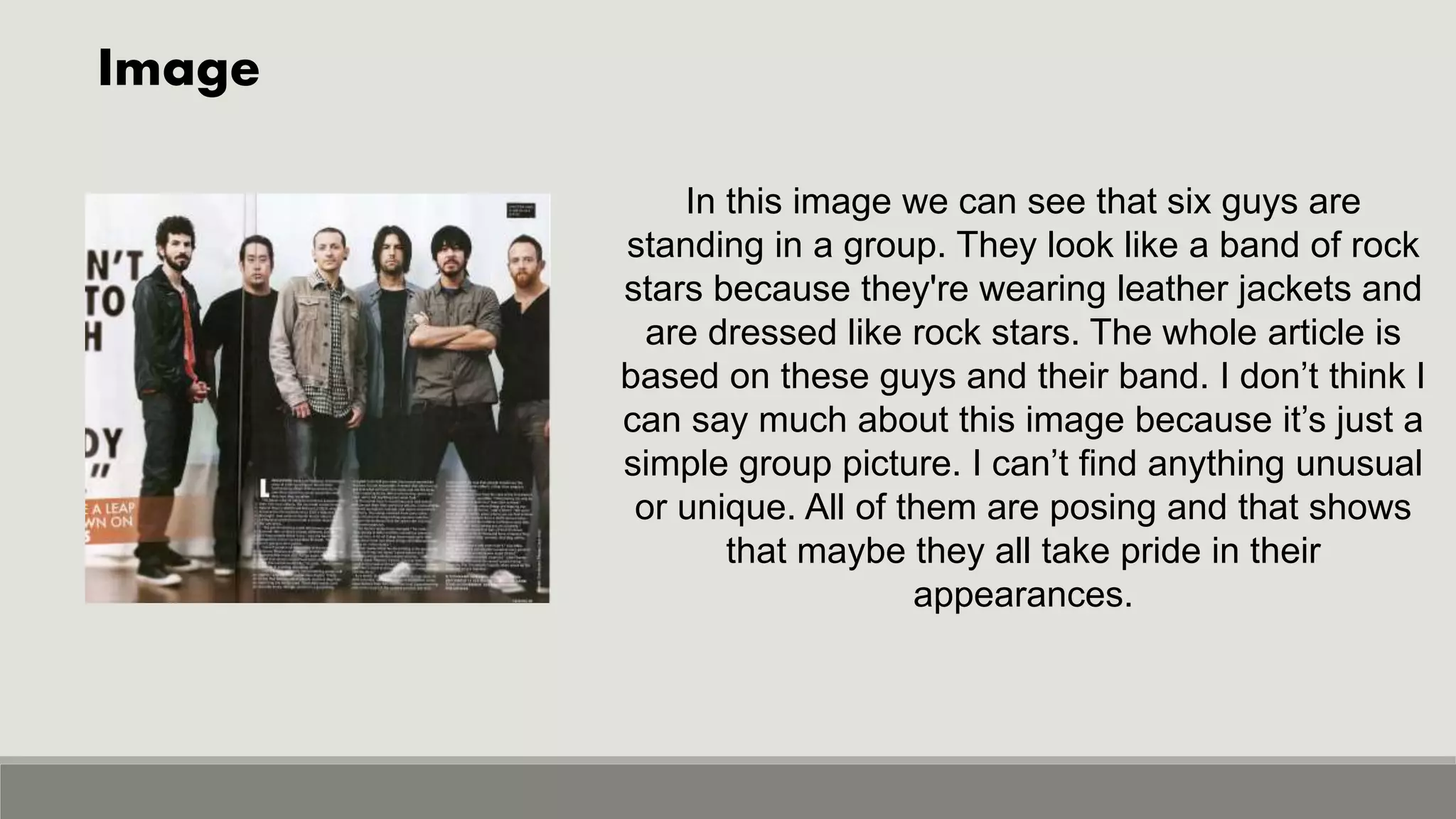 Image
In this image we can see that six guys are
standing in a group. They look like a band of rock
stars because they're wearing leather jackets and
are dressed like rock stars. The whole article is
based on these guys and their band. I don’t think I
can say much about this image because it’s just a
simple group picture. I can’t find anything unusual
or unique. All of them are posing and that shows
that maybe they all take pride in their
appearances.
 