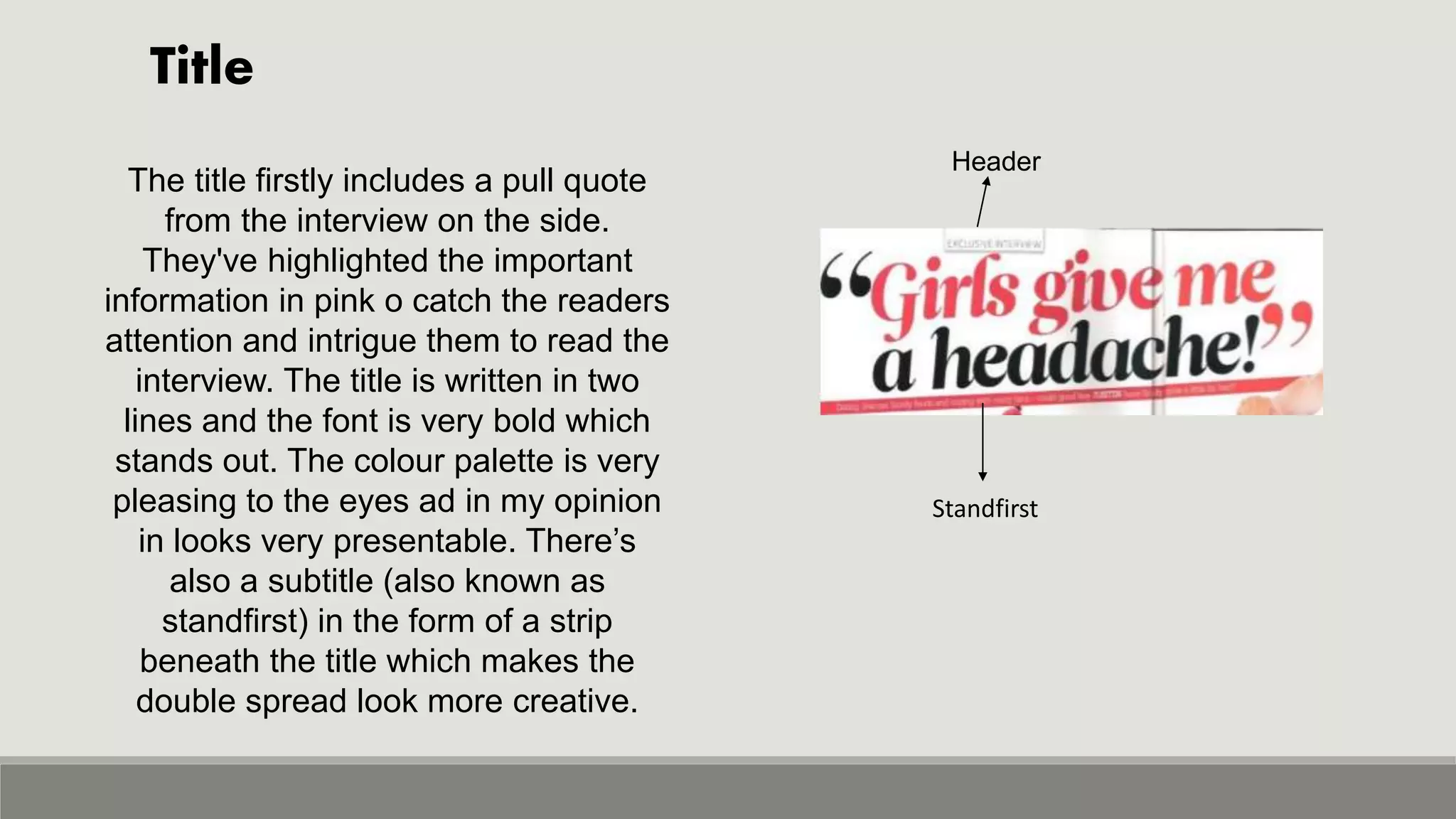 Title
Header
Standfirst
The title firstly includes a pull quote
from the interview on the side.
They've highlighted the important
information in pink o catch the readers
attention and intrigue them to read the
interview. The title is written in two
lines and the font is very bold which
stands out. The colour palette is very
pleasing to the eyes ad in my opinion
in looks very presentable. There’s
also a subtitle (also known as
standfirst) in the form of a strip
beneath the title which makes the
double spread look more creative.
 